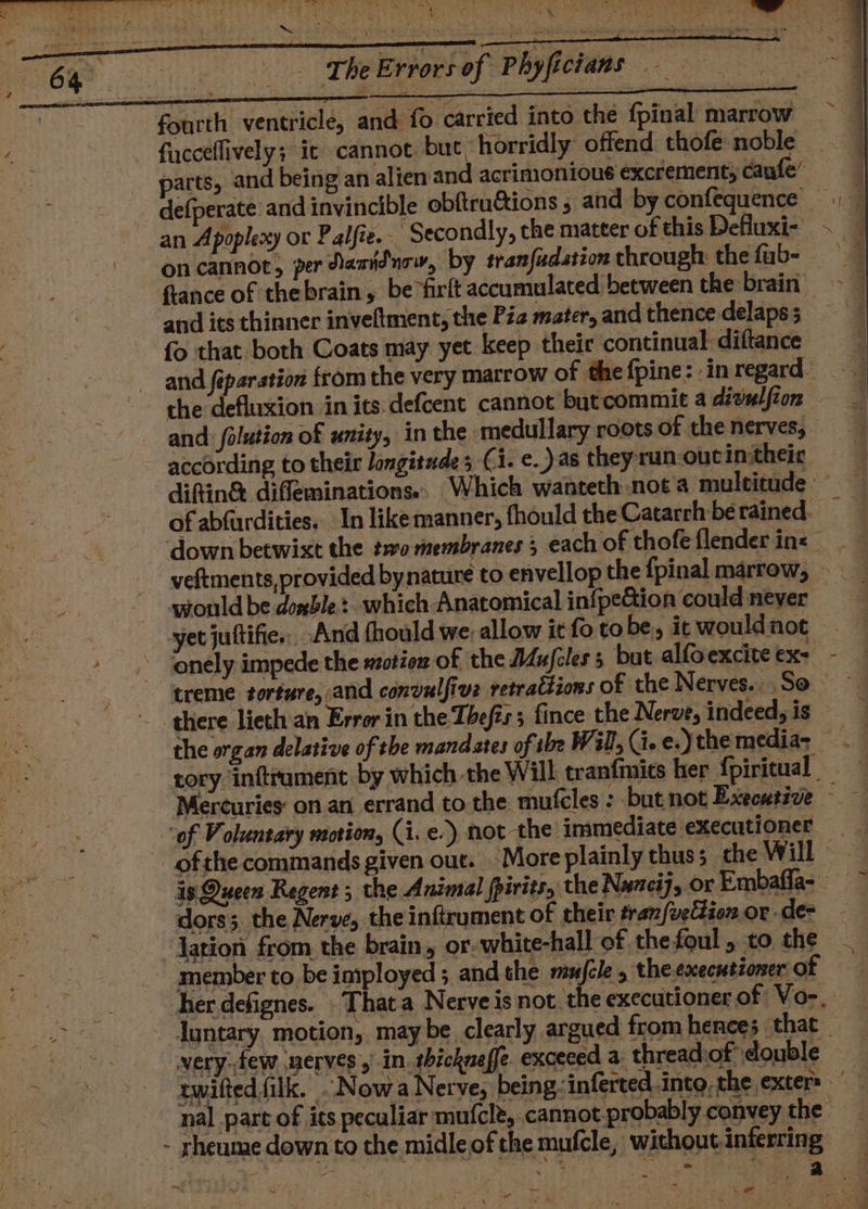 2 : “iy + F .! . r seins OP SEA e- gre _ The Errors of Phyfictans 8 ~ ee fourth ventricle, and fo carried into the fpinal marrow fucceffively; it cannot. but: horridly offend thofe noble _ parts, and being an alien and acrimonious excrement; caufe’ defperate and invincible obftru&amp;ions , and by confequence an Apoplexy or Palfie.— Secondly, the matter of this Defluxi- oncannot, per danidurw, by tranfudation through: the fub- flance of thebrain, be°firft accumulated between the brain — and its thinner inveftment, the Pie mater, and thence delaps 5 fo that both Coats may yet keep their continual diftance and féparstion from the very marrow of the fpine: in regard. the defluxion in its:defcent cannot butcommie a divulfion and: folution of unity, in the medullary roots of the nerves, according to their longitudes Ci. e.) as theyrun outin:theic diftin® difleminations.. Which wanteth not a multitude : of abfurdities. In likemanner, fhould the Catarrh be rained. down betwixt the two membranes ; each of thofeflenderins veftments, provided bynature to envellop the fpinal marrow, yrould be doxble: which Anatomical infpe&amp;ion could never yet juttifie., And thould we. allow it fo to be, ic would not onely impede the wotion of the Mujcles s but alfoexcite ex- treme torture, and convulfive retrattions of the Nerves... So there lieth an Error in the Thefts; fince the Nerve, indeed, is the organ delative of the mandstes of the Will, (i. e.) the media- rory inftrument, by which the Will tranfmics her {piricual Mercuries on an errand to the mufcles : but not Executive - eee we Ta } . Bee . - , a ' . é por