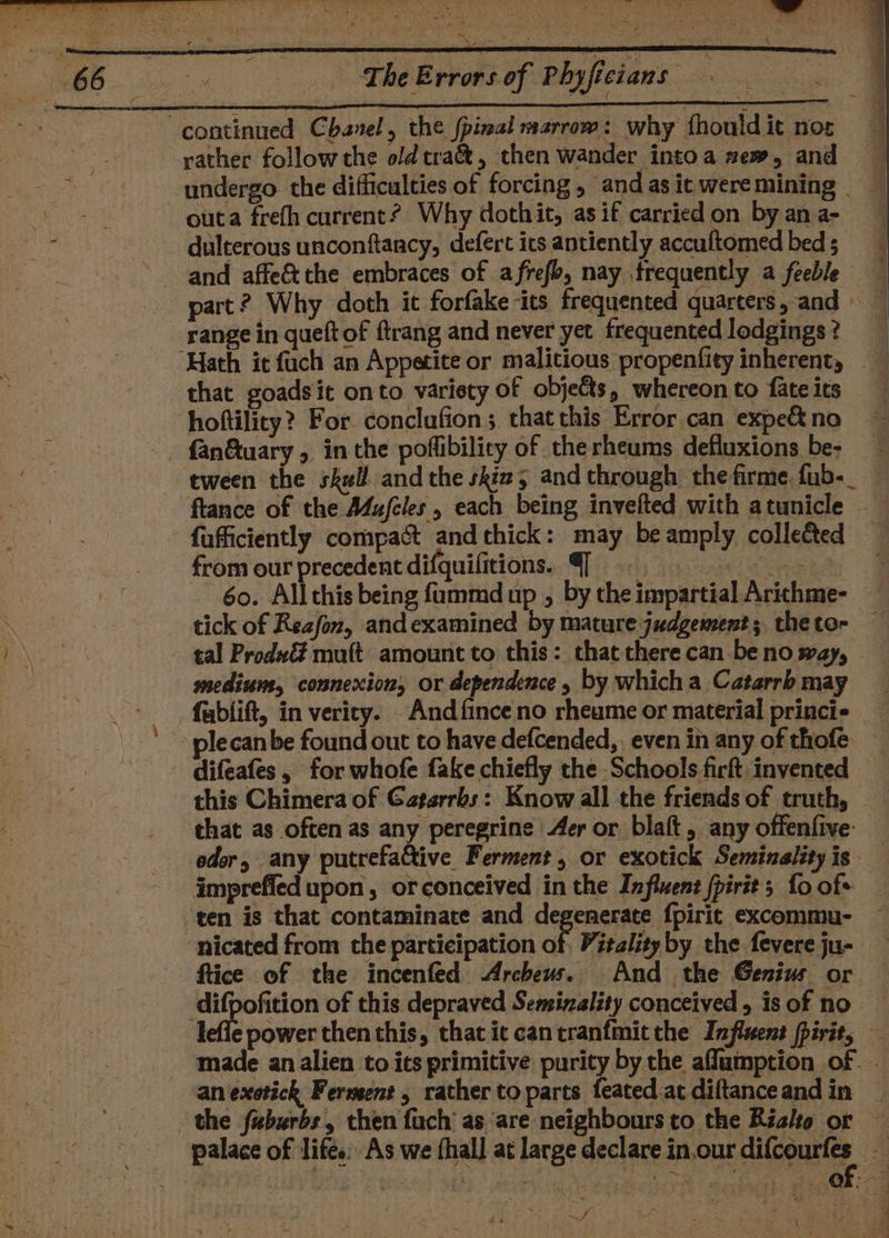 rather follow the old tra&amp;, then wander intoa sew, and undergo the difficulties of forcing, and as it weremining _ outa frefh current? Why dothit, as if carried on by an a- dulterous unconftancy, defert its antiently accuftomed beds range in queft of ftrang and never yet frequented lodgings ? ‘Hath it fuch an Appetite or malitious propenfity inherent, that goadsit onto variety of objets, whereonto fateits hoftility? For. conclufion ; that this Error can expe&amp; no tween the skull and the shia, and through the firme. fub-_ flance of the Mujfcles, each being invelted with atunicle | fufficiently compact and thick: may be amply collected from our precedent difquifitions. q agi oe 60. Allthis being fummd up ; by the impartial Arithme- tick of Reafon, andexamined by mature judgement; thetor — tal Prod muft amount to this: that there can be no say, medium, connexion, or dependence , by which a Catarrb may fablift, in verity. And {ince no rheume or material princi plecanbe found out to have defcended,. even in any of thofe this Chimera of Gaparrbs: Know all the friends of truth, that as often as any peregrine Aer or blaft, any offentfive: eder, any putrefa&amp;tive Ferment, or exotick Seminality is imprefied upon, orconceived in the Infixent {pirit; fo ofs ‘ten is that contaminate and degenerate fpirit excommu- ~ ‘nicated from the participation of, Vitality by the fevere ju- ftice of the incenfed Archeus. And the Genius or | wis snot of this depraved Seminality conceived, is of no lefle power then this, thatie cancranfmitthe Influent firit, made an alien to its primitive purity by the aflamption of ‘an exotick Ferment, rather to parts feated-atdiftanceandin | the fuburbs, then fuch as ‘are neighbours to the Rialto or — palace of lifés; As we thal] at large declare in.our difcourfe 3 SRSA oh arE Pane. EES “S 6) ae ey GOs,