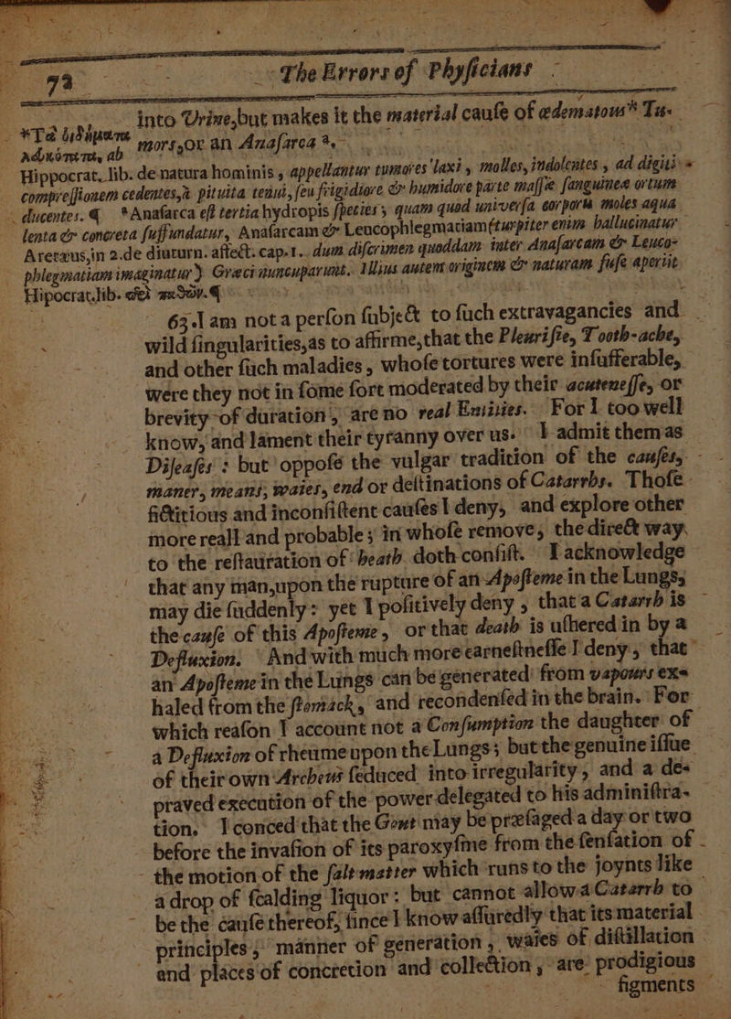 &lt;The Errors of Phyficians - Muavate Urinebut makes it the material caule of edematous® Ta: mmm morssor an Anafarea*, beae ein Tal io pada umores'laxi., moles, indolentes., ad digitii« 63.1. am nota perfon fubje&amp; to fuch extravagancies and __ wild fingularities,as to affirme,that the Plewrifie, T ooth-ache, ; and other fiach maladies , whofe tortures were infufferable, _ were they not in fome fort moderated by their acuteneffe, or brevity-of duration , are no veal Exiities. For 1 too well know, and lament their tyranny over us: }-admit themas_ Dijeafes': but oppofé the vulgar tradition of the cafes, - maner, means, waies, end OF deftinations of Catarrbs. Thofe - fGtitious and inconfiftent caufes I deny, and explore other more rea]l'and probable; in whofe remove; thedire&amp; way. to the reftauration of heath. doth confift. © T acknowledge that any man,upon the rupture of anApofteme in the Lungs; may die fuddenly: yet 1 pofitively deny , thata Catarrh is ~ the caufe of this Apofteme, or that death is ufheredin bya Defluxion. And with much moreearneftneffle I deny, that” an Apoftemein the Lungs can be generated’ from vaporrs exe haled from the ftomack, and recondenfed in the brain. For which reafon 1 account not @ Confumption the daughter of ~ a Defluxion of rhetuume upon theLungs; butthe genuine iffue of theit own Arebeus feduced into irregularity , and a des praved execution of the power delegated to his adminiftra- tion. Tconced'that the Game may be prefaged a day or two before the invafion of its paroxyfme from the fenfation of - - the motion of the faltmatter which ‘runs to the joyntslike a drop of fcalding liquor : but cannot allowaCaterrb to - be the catrfe thereof, fincel know affuredly that its material principles 5) manner of generation , waies of diftillation | and places'of concretion and collection , are’ prodigious ee Mh ot Pe a at v .