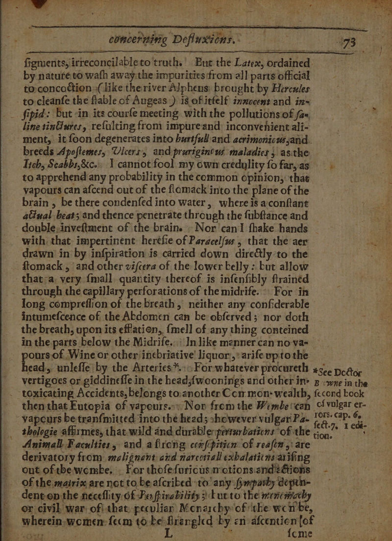 * concerning Defluxions.- figments, irreconcilableto truths’ Bur the Latex, ordained by nature.vo wath away:the impurities from all parts official toconcattion--( like the river Alphens; brought by Herceles to: cleanfe the ftable of Augeas _) is of itfelf inmocent and in~ __ fipid: but -in its courfe meeting with the pollutions.of /a« line tinG@ures, refulting from impureand: inconvenient ali- ment, itfoon degenerates into hurtful and acrimonicussand. breeds Apoftemes, Ulcers, and prurigincus maladies, asithe Tich, Seabbs,&amp;c- 1 cannot fool my own credylity fo far,as to apprehend any probability in the common opinion, that vapours can afcend out of the flamack into the plane of the brain , be there condenfed into water, where is a‘conftant atinal beat; and thence penetrate through the fubftance and - double:inveftment of the brain. . Nor'canI fhake hands - a with. that: impertinent: heréfie of Paracelfus , that the aer as drawn in by infpiration is carried down direftly ‘to the ftomack , and other zi/cera of the lower belly : but allow that-a very {mall quantity thereof is infenfibly ftrained _ through the capillary perforations of the midrife. °\ For ‘in long compreflion of the breath, neither any confiderable intumefcence of the Abdomen can be: obferved; nor doth the breath, upon its eff'ation, {mell of any thing conteined in the parts below the Midrife.:\ In like manner canno-va=_ pours.of Wine or other inebriative! liquor:,: arife upto the head, unlefle by the Arteries*.:&gt; For whatever procureth *See Dotto vertigoes or giddinefle in the head;{woonings and other in’ g wz in the . toxicating Accidents, belongs to:another Com mon: wealth, fecond kook then that Futopia of vapours..» Neon from the Wembecan Clvulgarer- - vapcurs be tranfmitted into the head; showever vulgar Pa- fed. ike Meh tholegie afirmes, that.wild and durabl erperturbations of the a Tees Animall Faculties, and afirong cen{cpiticn: of reafin,: are | derivatory from malignant and narcottall exbalatiins at ifing out of tbe-woembe. . For thofefuricusmotionsande@ions - of the mairix, are not to be afcribed to any fpmparby depin- dent-en the neceflity Of Fe fpinabilidy 3) tucto the mencimachy or civil. war. ofithat: peculiar: Monarchy of ‘the wen be, wherein. women: fecm to. nie tite by en: sau fof. Leg TENE At ash | adie cme Lowe e - 82 mae m