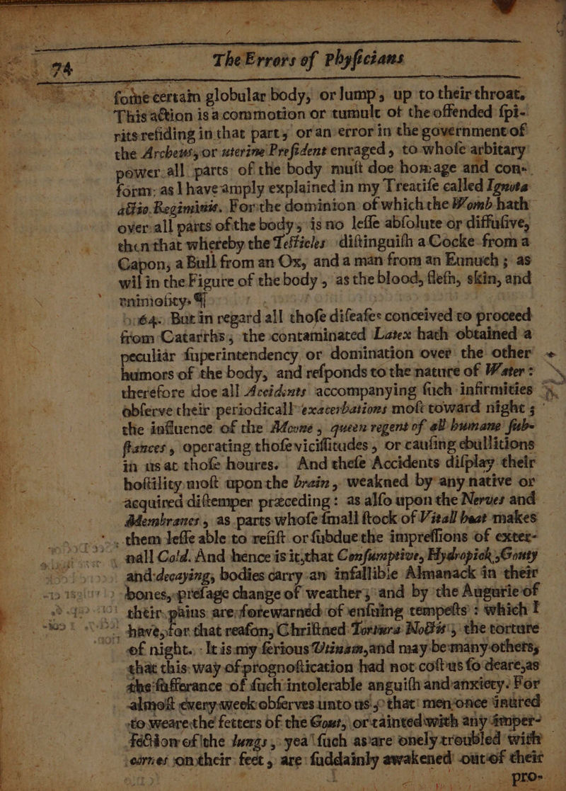 PLS Sa EONS ae : S43 ; -— TheErrors of Phyficians the Archeus, or uterine Prefident enraged, to-whotea ais bitary’ form: as | have amply explained in my Treatife called Ignuta overall pares ofthe bodys is no leffe abfolure or diffufive, thenthat whereby the Teffieles diftinguith aCocke-froma Gapon; a Bull from an Ox, and a man from an Eunuich ;: as eninelitys 4 ! humors of the body, and refponds to the nature of Water = flances, operating thofevicillicudes, or caufing ebullitions if usat thof houres. And thefe Accidents dilplay their hoftility mot upon the brain, weakned by any native or Adembranes , as parts whofe {mall ftock of Vieall bast makes of night. eis my ferious Viinam,and may be:many-othe TS, e. ,