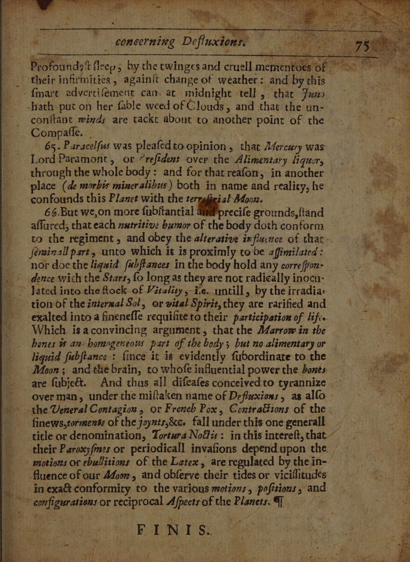 ee Te ve Z ie : Profounds% fleep 5 by the twinges and cruell mementoes 6f ‘2 their infirmities, againit change of weather: and by this i pa ras, - fmare advercifement can. at midnight tell 5 that tum, * eh ba _ -hath put on her fable weed of Clouds, and that the un- Ma _ conftant minds are tackt about to another point of the RT ae Compafle. | oa , baat a 65. Paracelfus was pleafedto.epinion, that Mercury was | Lord Paramont, or “reftdent over the Alimentary liquor, — . through the whole body: and for that reafon, in another — place (de morbis miner alibus) both in name and reality,he = confounds this Planet with the terngfieisl Afoon. oe ors 66.But we,on more fubjtantial a@@precife grounds, ftand 7 7 ape affured; that each nutritive bumor of the body doth conform — to the regiment , and obey the alterative ix flaince of that jéerainall part, unto which it is proximly tobe affimilated: — nordoethe liquid fubftances in the body hold any correffvon- _ dence wich the Stars, fo long as they are not radically inocu- ~ lated into the fock-of Vitality sie. untill, by the irradia: Me. s tion of the internal Sol, or vital Spirit,they are rarified and) | - exalted into a finenefle requifite to their participation of lifc. Log ae _ Which isaconvincing argument, that the AZarrow in the bones #8 aa- homogeneous part of the body; but no alimentary or liquid fubftance : {ince it is evidently fubordinate to the — Maon; and the brain, to whofe influential power the bones. are fubjeé&t. And thus ail difeafes conceivedto tyrannize ~ ~_overman, under the miftaken name of Defluxions, as alfo — the Veneral Contagion , or French Pox, Contrations of the | nae _ finews,tormendts of the joynts,&c. fall under this one generall < ie title or denomination, Tortura Noélis: inthisintereft,that~ = oon their Paroxyfmes or periodicall invafions dependupon the = _ wtotions or ebullitions of the Latex, areregulated bythein- = fluence of our Afoon,, and obferve their tides or viciflitudes = in exa&t conformity to the various motions, pofitious, and ae configurations or reciprocal Afpects of the Planets. {| - =o ee : . Be Sea ire He ite a | ae ee + a iM Bre si ate, ; tape mi ‘a : ay ; : “ | e a i ee ; Ba oP ake) ced i ha word Pehle ays aly f My Wir dt et Ales eee Ife Rg rer