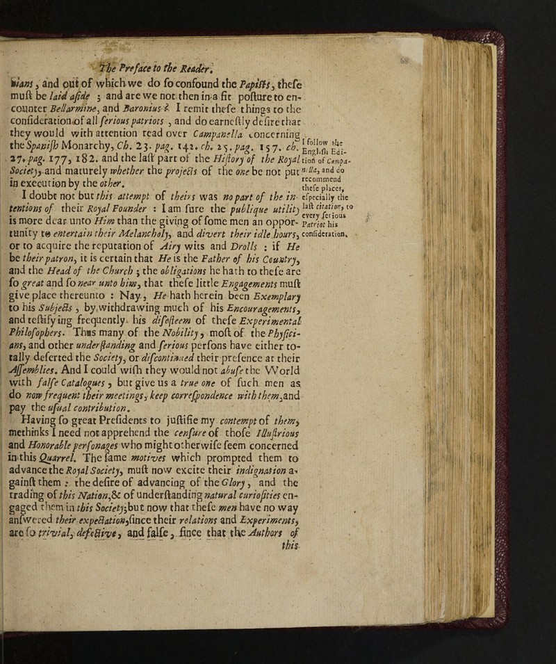 Inani , and put of which-we do fo confound the Papists, thefe muft be laid afide ; and are we not then ima fit pofture to en* counter Bellarmine, and Baromus i I remit thefe things to the confideratiomof all feriouspatriots , and do earneftly delire thac they would with attention read over Campanella concerning the Sptnijh Monarchy, Ch. 23 .fag. 14 ucb, 157. ÉSfl, Ed'- 21*pag. 177, 182. and the laft part ol the Hiflo/y of the Royal noti of cm}a* Societjyand maturely whether the projefts of the one be not put neUa>and do in execution by the other. , i doubt not but this attempt of theirs was no part of the in efpeciaiiy the tentions of their Royal Founder : lam fure the puhli que utility laft citation, to is more dear unto Him than the giving of fome men an oppor- pZothh* tunity entertain their Melancholy, and divert their idle hours, confidcratien, or to acquire the reputation of Airy wits and Drolls ; if He be their patron, it is certain that He is the Father of his Country, and the Head of the Church ; the obligations he hath to thefe are fo great and fo near unto him, that thefe little Engagements muft give place thereunto : Nay. , Hehath herein been Exemplary to his SubjeBs, by.withdrawing much of his Encouragements, andteftifying frequently * his difefteem of thefe Experimental Philofopbers. This many of the Nobility, moll of the Phyfici- ans, and other under landing and ferious perfons have either to¬ tally deferted the Society, or difcontiaued their prefence at their Affemblies. And I could wifh they would not abufethe World with falfe Catalogues , but give us a true one of fuch men as do now frequent their meetings, keep correfpondence with them^nd pay the ufual contribution. Having fo great Prefidents to juftifiemy contempt of them, methinks I need not apprehend the cenfure of thofe Illujlrious and Honorable perfonages who might other wife feem concerned in this The fame motives which prompted them to advance the Royal Society, muft now cKcite their indignation a» gainft them .• the defire of advancing of the Glory, and the trading of this Nation,& of understanding natural curiofities en¬ gaged them in this Society,but now that thefe men have no way anfwered theirexpeBationfdnce their relations and Experiments * are fo trivial, deft Rive, and falfe,. fince that the Authm of tbit