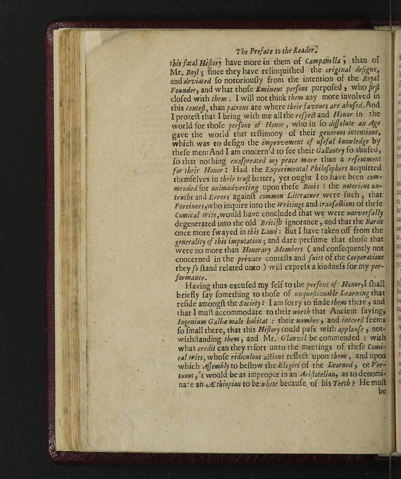 tlh fatal Hi forj bave more in them of Campanella * than ox Mr. Boyl 5 linee they have rclinquifhed the original defigns, and deviated fo notoriouily from the intention of the Royal Founder^ and what thofe Eminent perfons purpofed j who prjl clofed with them. I will not think them any more involved in this contethan patrons are where their favours are abufed.n-nà I proteft that 1 bring with me all the refpeB and Honor in the world for thofe perfons of Honor 5 who in fo difjolute an Age gave the world that teftimony of their generous intentions, which was to defign the improvement of ufeful knowledge by thefe men: And I am concern’d to fee their Gallantry fo abufed, fo that nothing exafperated my peace more than a refentment for their Honor X Had the Experimental Philofophèrs acquitted themfelves in their trujl better, yet ought I to have been com¬ mended foe animadverting upon thefe Books • the notorious un¬ truths and Errors againft common Literature were fuch , that ForeinerS)who inquire into the writings and tranfaBions of thefe Comical wits,would have concluded that we were univerfally degenerated into the old Britijh ignorance , and that the Bards once more fwayed in this Land : But I have taken off from the generality of this imputation ; and dare prefume that thofe that were no more than Honorary Members ( and confequently not concerned in the private conceits and fuits of the Corporations they fo ftand related uixo ) will expreis a kindnefs for my per¬ formance.. * Having thus excufed my felf to the perfons of Honorf. inali briefly fay fomethiog to thofe of unquefionable Learning that reiide amongfl the Society : I am fot ry to finde them there, and that 1 muff accommodate to their worth that Ancient faying, Ingenium Galb&male habitat : their number , and interejl feems fo fmall there, that this Hi ft ory could pafs with applaufe , not¬ withstanding them j and Mr, Glanvil be commended : with what credit can they refort unto the meetings of thefe Comi¬ cal witSy whofe ridiculous aBions refled upon them , and upon which Afjembly to beftow the Elegies of the Learned > or Ver- tuousf c would be as improper in an Ariftotelian9 as to denomi¬ nate an Ethiopian to be white becaufe of his Tsetb ? He muft