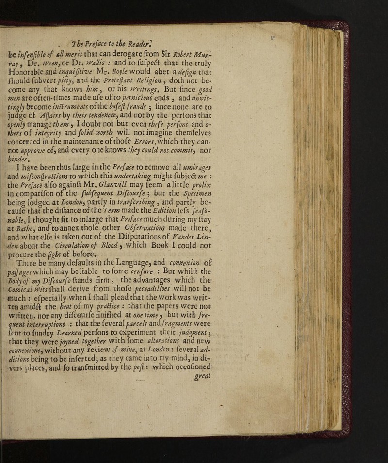 be wfenfible of all merit that can derogate from Sir Robert Mur- ray, Dr. Wren, or Dr* WaUif : and tofufpedd: that the truly Honorable and inquifitive Mr. Boyle would abet a defign that fhould fubvcrt piety, and the proteflant Religion , doth not be¬ come any that knows him, or his writings. But fince good men are often-times made ufe of to pernicious ends , and unwit¬ tingly become instruments of the bafeft frauds $ fince none are to judge of Affairs by their tendencie, and not by the perfon3 that openly manage them , I doubt not but eventbefe perfons and 0- tbers of integrity and [olid worth will not imagine themfelves concerned in the maintenance of thofe Errors,which they can¬ not approve of, and every one knows they could not commit, nor hinder. I have been thus large in the Preface to remove all umbrages and mifconflruttions to which this undertaking might fubjcólme : the Preface alfo againft Mr. Glanvill may i'eem a little prolix in comparison of the fubfequent Difcourfe -, but the Specimen being lodged at London, partly in tranfcribing, and partly be- caufe that the diftance of the Term made the Edition lefs feafo- nab le, I thought fit to inlarge that Preface much during my ltay at Bathe, and to annex thofe other Obfervations made there, and what elfe is taken out of the Deputations of Vander Lin¬ den about the, Circulation of Blood , which Book I could not procure the fight of before. There be many defaults in the Language, and connexion of paj] ages which may be liable tofome cenfure : But whillt the Body of my Difcourfe Rands firm, the advantages which the ! Comical wits fhall derive from thofe peccadilloes will not be much : efpecially when I (Ball plead that the work was writ¬ ten amidft the heat of my praSlice : that the papers were not written^ nor any difcourfe finished at one time, but with fre¬ quent interruptions : that the feveral parcels and fragments were fent to fundry Learned perfons to experiment their judgment j that they wertjoyned together with fome alterations and new ' connexions, without any review of mine, at London : feveral ad¬ ditions being to be inferttd, as they came into my mind, in di¬ vers places, and fo tranfmitted by the pofi : which occafioned great