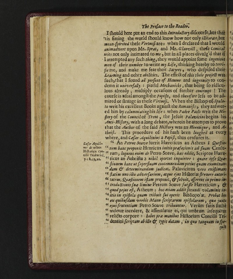 I (hould here put an end to this IntroduBory difcourfe,but that *tis fitting the world fhould know how not only illiterate fruì mean-fainted thefe Fertuoftare : when I declared that I would mm advert upon Mr* Sprat 3 and Mr* Glanvill , thefe Comical wits not only intimated to me 9 but in all places divulg’d that if • I attempted any fuch things they would appoint fome ingenious men of their number to write m) Life, thinking hereby to terry? fie me, and make me fear their Satyres , who defpifed their Learning and other abilities. The effe& of this their projeB was. fuch3that I found ad perform of Honour and ingenuity to con¬ demn it univerfady • pitiful Mechanicks■, that being Co ridica* lous already , multiply occalions of further contempt ! The courfe is ufual amonglf the papip, and therefore lefs to be ad¬ mired or tange in thefe Firtuofi... When the Bifhop 0$, Spala* to writ his excellent Books againft the Romanics * they anfwer- ed him by c alumni at inghis life : when Padre Paolo writ the Hi* ftoryoC the Council of Trent, the Jefuit Palavicini begins his Anti-Hiftory, with a long debate,wherein he attempts to prove that the Author of the laid HiFtory was an Hereùque, and A- theifl. This procedure of his hath been laughed at every where, and Ceefar Aquilinius a Papi ft, thus cenfures it. Cafur Aqulil- ct An Petrus Soave fuerit Heretic us an Atheus l Queftio* it: li «ti > H Hi Hi toch Jkrs M I m k & tribus Cf nan hanc proporne Hcnricus initio prafationis ad fu am Cenfu- dcntki l* ram3. loquens enim de Petro Soave, hate addita Scriptor.Hsere- u ticus an Athcifta ?. nihil oportet inquirere : quare ipfe Qu& cc ft ionem hanc ut fuperfiuam contemnendampotius quam examinani <£ dam & determinandam judicau Palavicinus vero exiftimam <c ftatim uno iBu adverfarium, atque ejus Hiftorise fternere autori• ic tatem*, Qua ft ionem iftam proponiti (frfolvit, afjerens in primo in* cc troduBionis fua limine Petrum Soave futjfe Hsereticum y & Sf quod pejus eft) Atheum : hoc etiam addit fecundi voluminis in* ^itioin epiftola quam tribuit fui operis Bibliopo’se. Probat hot <c ex quibufdam verbis Manu feriptarum epiftolarum, qua juxtt u ejusfententiam Retro Soave tribuuntur. Verùm fatis fluite l< videtur incedere, 8c alfimulatur eijquiumbram infeejuitut IC reli&o corpore : babet pr* manibus Hiftoriam Concilii Tri- dentini fariptam dide typis datum fin qua tan quam infae- i cub k usi Dtc 111 \k W trni w all \k d