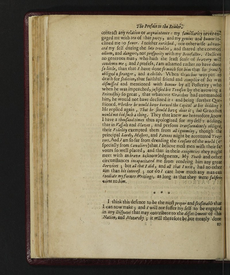 ‘/«till iti He Prefaceto the Reader, contrai anyrelation or acquaintance : my familiarity never en- gaged me with ten of that party , and my genius and humor in¬ clined me to fewer. I neither enriched, nor other wife advan¬ ced my felt during the late troubles , and fhared the.common odium, and dangers, not profperity with my Benefatior. /believe no generous man, who hath the leaft fenfe of bravery will condemn me ; and / profefs, /am afhamed rather to have done fo little, than that / have done fornaci) {or him that fo frankly obliged a franger, and a childe. When Gracchus was put to death for [edition, that faithful friend and complice of his was difmijjed and mentioned with honour by all Pofterity jwho when he was impeached) juflified bis Treafon by the avowing a Friendjhip fo great , that whatever Gracchus had commanded him, he would not have declined it : and being further Que¬ ll ioned, whether he would have burned the Capitol at his biddwa } He replied again , That he fhould bav$ done it 5 but Gracchus would not bidfuch a thing.. They that knew me heretofore know l have a thoufandtimes thus apologized for my felf ? adding, that in Tajjals and Slaves , and perfons trascendenti) obliged:, their Fidelity exempted them from all ignominy, though the principal Lords, Makers, and Patrons might be accounted Tray tors. And / am fo far from dreading the Cenfi&jr of the world (<r fpecially from Cavaliers) that I believe moli men wifh their fa¬ vours fo well placed , .and that in their exigencies they might meet with as brave acknowledgments. My routh and other circumftances incapacitated me from rendring him any great Services , but all thati did, and all that I writ, had no other aim than his interefi 5 nor do I care how much any man can ■madiate my former Writings^ as long as that they were futfm vient to hima •: i a - t r .1 * • • Sé *. a * ì X ■ \ , ! . . 4 •*> , _. ' » 1 « ** ... 1 . - ' O': 'i ■ y ■.j; * * # - • * • / ■ i ■ * f I think this defence to be the moli proper and feafonable that I can now make 5 and / will not fuffer myffelf to be engaged in any Difputes that may con tribute to: the diffetilement of this Nation, and Monarchy 5 it will therefore be^ut nieanly done