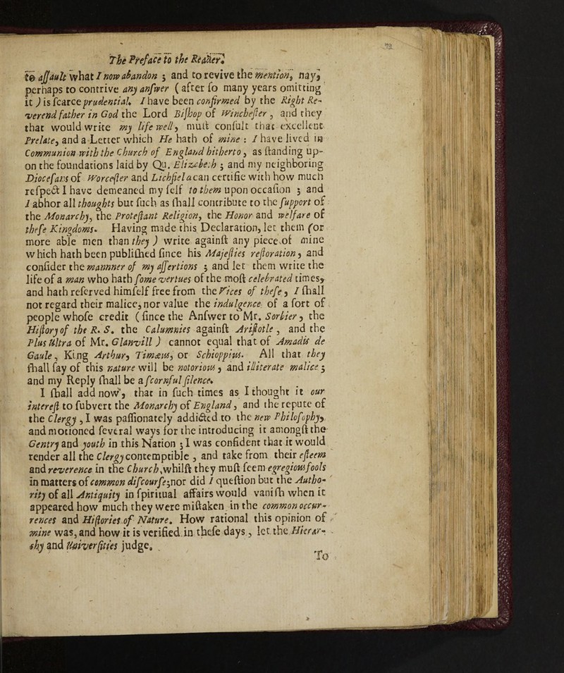 te ajjault what I novo abandon 5 and to revive the mention] my9 perhaps to contrive any anfwer ( after fo many years omitting it ) isfcarceprudential* /have been confirmed by the Right Re¬ verend father in God the Lord Bijhop of winchefter , and they that would wrke my life well, mud confult that excellent Prelate, and a Letter which He hath of mine : / have jived in Communion with the Church of England hitherto , as (landing up¬ on the foundations laid by Qu. Elizabeth 5 and my neighboring Djocefam of tvorcefler and Lichfielacan certifie with how much refpedtlhave demeaned my felf to them upon occafion 5 and 1 abhor all thoughts but fuch as (hall contribute to thcfupport of the Monarchy, the Protefant Religiony the Honor and welfare of thefe Kingdoms* Having made this Declaration, let them for more able men than they ) write againft any piece .of mine which hath been published lìnee his Majeflies reftoration3 and confider the mannner of my affertions 5 and let them write the life of a man who hath fomeveriues of the mod celebrated times* and hath referved himfelf free from thcVices of thefe9 / fhall not regard their malice, nor value the indulgence■- of a fort of people whofe credit (fincethe Anfwer to Mr. Sorbier^ the Hifioryof the R. S. the Calumnies againft Arifotle, and the Plus Ultra of Mr. Glanvill ) cannot equal that of Amadif de Gaule, King Arthur5 Tim&u&i or Schioppiits. All that they fhall fay of this nature will be notorious 9 and illiterate malice $ and my Reply fhall be a/'cornfulfilence* 1 fhall add now’* that in fuch times as I thought it our interefl to fubvert the Monarchy of England, and the repute of the Clergy , I was paflionately addicted to the new Philofophyy and motioned feveral ways for the introducing it amongft the Gentry and youth in this Nation 51 was confident that it would render all the Clergy contemptible , and take from their efleem and reverence in the C WrZ>,whilft they muft feem egregiomfools in matters of common difeourfe^no? did / queftion but the Autho¬ rity of all Antiquity in fpiritual affairs would vani fh when it appeared how much they were miftaken in the common occur¬ rences and Hi (lories of Nature. How rational this opinion of mine was, and how it is verified in thefe days, let the Hierar- <fhy and Uahcrfitfes judge, . To