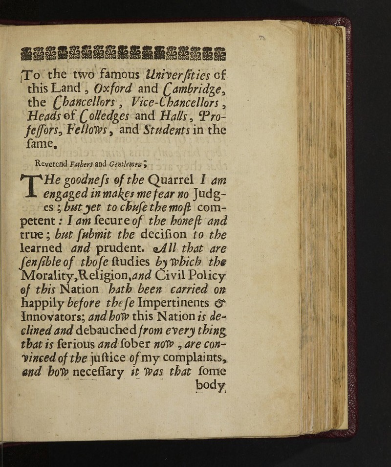 ■To the two famous Univerfities of this Land , Oxford and Cambridgea the Chancellors , Vice-Chancellors, Heads of C^ledges and Halls, cPro- feffors? Fellows, and Students in the fame. Reverend Fathers and Gentlemen J ■ . . * THe goodnefs of the Quarrel 1 am engaged in makes me fear no Judg¬ es ; but yet to cBufethemoft com¬ petent : I am fecureo/ the hone fi and true ; but fubmit the decifion to the learned and prudent. aAll that are fenfible of thofe ftudies by which the Morality ,Heligion,<3#^ Civil Policy of this Nation hath been carried on happily before thefe Impertinents & Innovators; and how this N ation is de¬ clined and debau che dfrom every thing that is ferious and fober now , are con¬ vinced of the juftice of my complaints* and hoW neceffary it was that fome