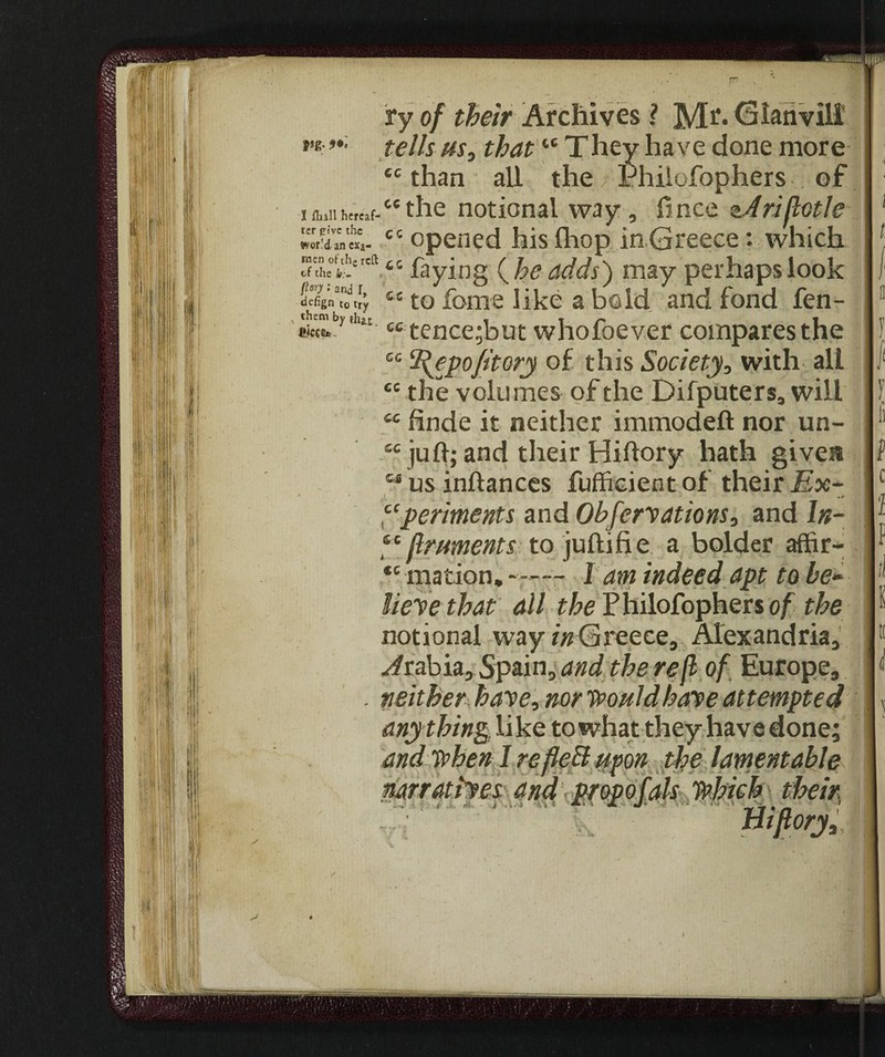 1 Hull hereaf¬ ter pive the wor.'d an exa- roen of the reft of the b:~ {toy •' and r, defign to try x them by that fiicct*. CC: CG cc ry of their Archives Ì Mr. Gian vili tells us0 thattc They have done more £c than all the Phiiofophers of 44 the notional way, fi nee ri flotte cc opened hislhop in Greece : which 44 faying (he adds) may perhaps look cc to fonie like a bold and fond fen- tence;but whofoever compares the IHepoJitory of this Society, with ali the volumes of the Difputers, will 44 hnde it neither immodeft nor un- 44 juft; and their Hiftory hath given 44 us inftances fufficient of their Ex- ti, • ‘ -r perimenti and Observations, and \n- 44flruments to juftifi e a bolder affir- *c mation. —— 1 am indeed apt to he- lieve that all Phiiofophers of the notional way/«Greece, Alexandria, Arabia, Spain, and the reft of Europe, neither have, nor Would have attempted anything like to what they have done; and when I re fleti upon the lamentable narratives and propofols Which their morj. l