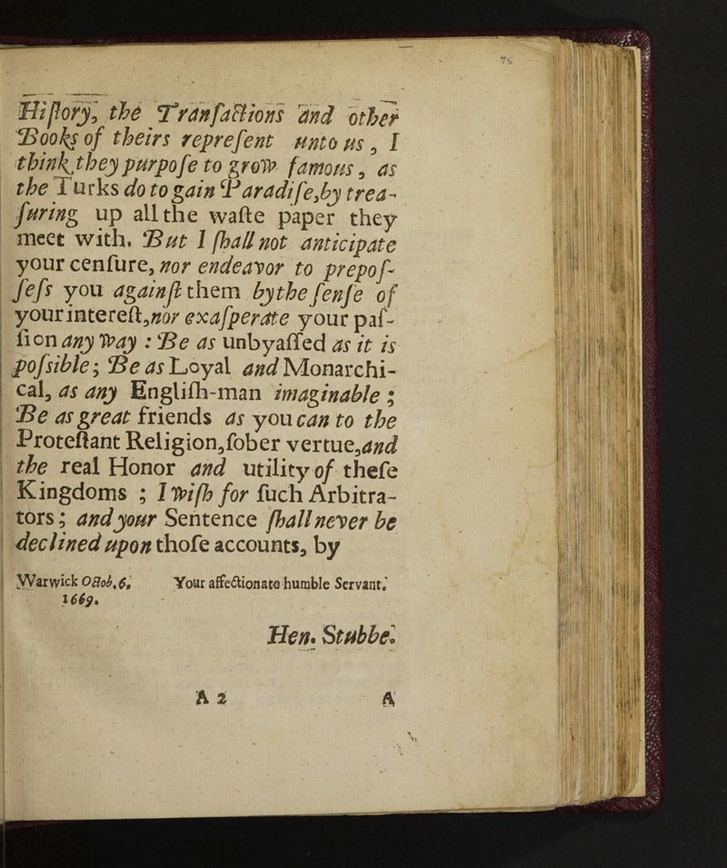 7* Zìiftor/, the Tran factions and other IBooks of theirs reprefent unto us, I think theypurpofe to grow famous, as the Turks do to gain (lJaradife,by trea- furing up all the wafte paper they meet with. But 1 (hall not anticipate your cenfure, nor endeavor to prepof- fefs you again ft them bythefenfe of yourintereft5«ó>' exafperate your paf- fion any Way : Be as unbyaffed as it is pofsihle; Be as Loyal ^«^Monarchi¬ cal, as any Englifh-man imaginable % Be as great friends as you can to the Proteftant Religion,fober vertue,««^ the real Honor and utility of thefe Kingdoms ; I Wifh for fuch Arbitra¬ tors ; and your Sentence /hall never be declined upon thofe accounts, by | “Warwick OBob%$, Your affezionata humble Servanti 1 Hen. Stubbel