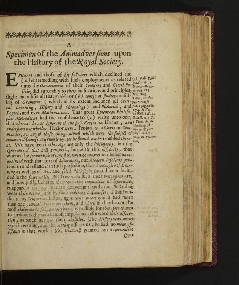 rnc Specimen of the Arima<foerJtom upon the Hiftory of the 2^ oyal Society. Epicurus and thofe of his followers which declined the ( a ) entermedling with fuch employments as related W unto the Government of their Countrey and Civil Po-ou*Menu- liete) did agreeably to their inclinations and principles, pag.*7f. flight and vilifie all that vaiIha or ( h ) courfe of flu dies confili- fu- ing of Grammar ( which in its extent included all Criti- pra .Menagli cal Learning, Hiftory and Chronology) and Rhetorkk, and notas pag^J0* Logick) and even Mathematics. That great Epicurean Philofo- 5e7phil.sVft’c. pher Metrodorus had the confidence to (c) write unto one, 8 se#. 2,3,7. that whereas he was ignorant of the firjl-Ferfes in Homer, and under flood not whether HcOlot were a Trojan or d Grecian Com- n9np0tejtpUa* wander, nor an) of thofe things almoft which were the fukjeB of inter vivi fe-. common difcourfe and knowledge yet he jhould not he troubled there- at. We have feen in this Age not only the Philofophy, but the Ignorance of that SeB revived , but with this difpanty , that wheras the formerEpicureans did own 8c a vow their being unac¬ quainted with that fort of Literature,our Modern Infoients pre¬ tend to underftand it in fuch perfection, that thcEmpire of Lear- ning as well as of wit, and folid Philofophy fhould feem inclu¬ ded in the fame walls. But how yam fuch their prete»fans are, and how juftly, I cbàrge them mth the imputation of ignorance, «apparent to'.<a;ry that are converfanr with the Booh that wear their Name’* and by their ordinary Difcomfes. I (hail vii>- dicatc my Cenfu/e by infiancing in thofe pieces which had more than one Comical wit to pen them, and which if they be not the moft elaborate Sc fw^dial that i; is poffible for that fort of men to produce, the world muft fufpeCi henceforward their dif eye- ticn , as much as flow their abilities, The Hifiory was many years in writing, and he Author alfutes us , he had no mean af¬ fidavits inthgt work ; Mr. Glanvi^ wanted not a convenient > ' “ ' “ T '  fpacA >