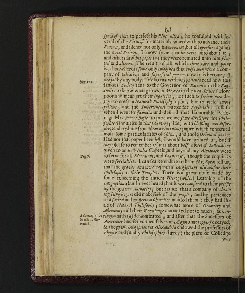 jp*g.i7o« Pag'7* d Comngiui Mcdicìn.HCi' met ita. [pace of time to perfe& his Plus ultra 5 be confulted WithTe- veral of the Virtuofi for materials wherewith to advance their Renown, and filcnce not only hì% oppone ntfioat all oppofites againft the Royal Society. I know fome that he writ unco about it 5 and others faw his papers as they were remitted unto himflot- ted and altered. The refult of all which their care and pains Is, that whereas fome only imagined that thefe men were a com¬ pany of talkative and fuperfiaal —-—. now it is becomepafi denyal by any body. Who caa with any patience read hdw this famous Society fent to the Governor of Batavia intheTaft- Indies to know what grows in Mex:co in the weft-Indies Z How poor and mean are their inquiries , not fuch as feriousmen de¬ sign to eredi a. Natural Phtlofophy upon , but ro yield empty tfellows, and the Impertinent matter for 7able-talk\ Juft fo when I went to Jamaica and dehred that Honorable Perfo- nage Mr. Robert Boyle to procure me fome direUions for Hilo- foptical inquiries in that Countrey ; He, with blujhing anddifor- der^tendered me from them a ridiculous paper which concerned •tnoft fome particularities of China , and thofe Oriental parts: Had not that paper been lofi, I would have printed it $ but if they pleafe to remember it, it is about half a (joeet of InpruBions given to an Eafl-India Captain,and beyond any Almanack were to ferve for all Meridians, and Countreys, though the enquiries were [penalties. I can fcarce endure to hear Mr. Sprat tell us, that the graver and more referved tAEgyptians did confine their Philofophy to their Temples. There is a great noife made by fome concerning the antknt Hieroglyphical Learning of the i&gyptians\but 1 never heard that it was confined to their priefis by the graver Authority 5 but rather that a company of cheat- ing lying Rogues did make fools of the people , and by pretences of a [acred and mqfieriouc Cbarafter amufed them ; they had lit¬ tle of Natural Pbilofophy ; fome what more of Geometry and Afironomy : all their Knowledge amounted not to much, as Con- & ringmhath (<f)dcmonftrated $ and after that theSuceffors of Alexander had fetled tbemfelves in *a£gypt >xhat foppery decayed, & the grave tASgyptian jar Alexandria endowed the profelfors of Phyfick and fundry Philofophies there, ( the place or Colledge was 'r'-Jff