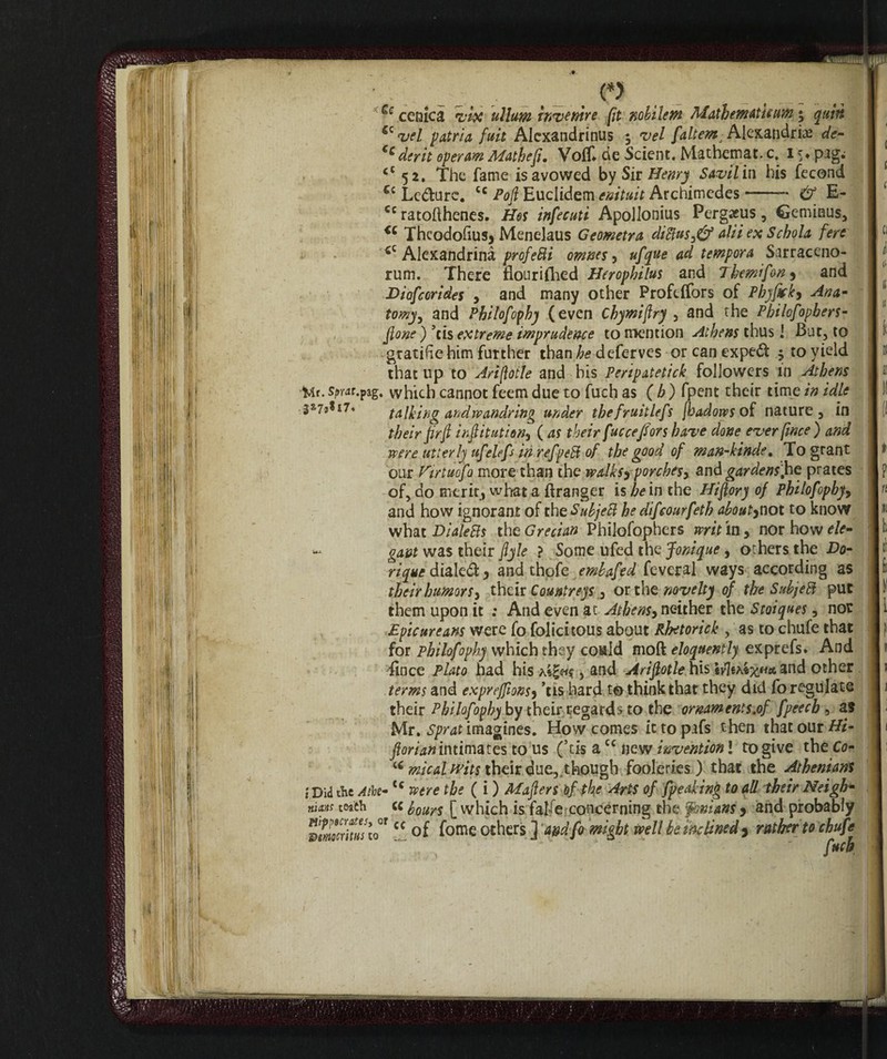 . f > 1 Se cenica vix ullum invanire fit nobilem Mathematic um * quin iz i)rt patria fuit Alcxandrinus 3 vel faltemj Alexandria de- Ccderit operm Mathep. Vo(f* de Scient. Mathemat. c. 15. pag; ct 52. The fame is avowed by Sir Henry Savilin his fecond £c Le#ure. cc Huclidem enituit Archimedes-— & E- cc ratofthenes. Hot infecuti Apollonius Pergacus, Geminus, <c Thcodohus* Menelaus Geometra diBusfé alii ex Schola fere £C Alexandrinà profetiti omnes, ufque ad tempora Sarraceno- rum. There flourifhed Hcrophilus and Themifon^ and Diofcorides , and many other Profefifors of Phyfick, Ana* tomy, and Philofophy (even Chymiflry , and the Philofophers- ) ’cis extreme imprudence to mention Athens thus 1 But, to gratifichine further than he deferves or can expert 5 to yield that up to Ari [lot le and bis Peripatetick followers in Athens tAr. spm.pag. which cannot feem due to fuch as ( b ) fpent their time in idle talking and wandring under thefruitlefs jhadows of nature, in their flrfl irflitution^ ( as their fucce/ors have done ever fince ) and were utterly ufelefs in refpeB of the good of man-kinde, To grant our ftrtuofo more than the widksyporches, and gardens .he prates of, do merit, what a {franger is be in the Hiflory of Philofophy^ and how ignorant of the SubjeB he difeourfetb aboutytiot to know what DialeRs the Grecian Philofophers writ in, nor how ele¬ gant was their flyle ? Some ufed the Jonique , others the Do- rique diale#, and thofe embafed feveral ways according as their humors, their Countreys , or the novelty of the SubjeB put them upon it : And even at Athens, neither the Stoiques, nor Epicureans were fo folicitous about Rbetorick , as to chufe that for philofophy which they could moft eloquently exprefs. And fince Plato had his , and Ariflotle his ivhntx* and other terms and exprejflons5 ’tis hard t© thinkthat they did fo regulate their Philofophy by their regards to the ornaments.of fpeecb , as Mr. Sprat imagines. How comes it to pafs then that our Hi- florian intimates to us (’tis a£c new invention ! to give the Co- u meal wits their due, though fooleries ) that the Athenians i Did the Atbe- tc were the ( i ) Maflers of the Arts of [peaking to all their Neigh• nuns teach « hours [ which is fatfe concerning the fonians j and probably vtmtritHs to°f cc of fome others ] a&dfo might well be inclined , rather to chufe fucb