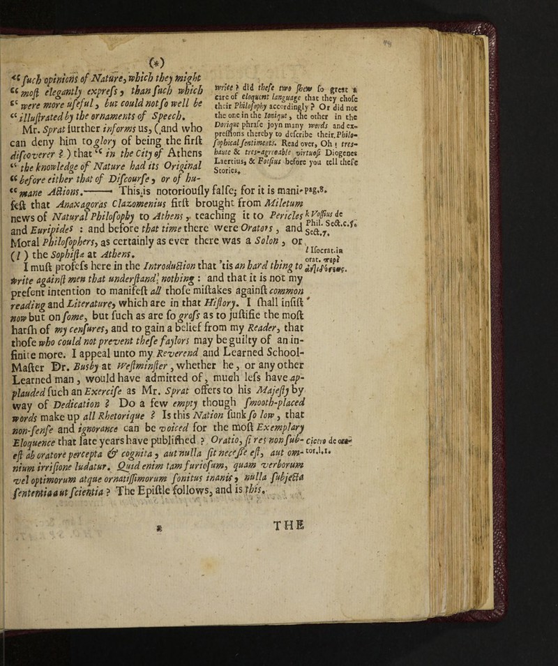 (*) 4Sftich opinions of Nature} witch they might . Cimo(i eleganti) exprefsy than fuch which ■****}}}* thc{e, m &'** r°. e?cac f & rJc i 1 u \ r 11 i care of eloquent language that they chofc fiC Were wore ufeful , bill could not JO well be their Pbilofophy accordingly ? Or did noe 66 illufirated by the ornaments of Speech, «he one in che Unique , the other in the Mr. Sprat further informsus, (.and who SSlTS£k«£ Call deny him to glory OI being the mil fopbicalJentiments. Read over. Oh I tres- difeoverer l ) thattC in the City of Athens haute & Ms-ague able virtuoft Diogenes ‘‘ the knowledge if Nature had its Original & F^“ Mm *»“ tcl1 thcfe « before either that of Difcourfe , or of hu- “ntane Aftions.——- This.is notorioufly falfej for it is mani*Pag«8* feft that Anaxagoras Clazomenius firft brought from Miletum news of Natural Philofophy to Athens,• teaching it to Pericles ic and Euripides : and before that time there were Orato?s , and s£à,7/ ‘c**6 Moral Philofophers, as certainly as ever there was a Solon , or % (/) the Sophift* at Athens, . I muft profefs here in the Introduction that ’tis an hard thing to à/lilórtw. ftrite againft men that underfiand\ nothing : and that it is not my prefent intention tomanifefttf# chofemiftakes again ft common reading and Literature> which are in that Hiftory, I (hall infift ' nowbut onfome, but fuch as are (ogrofs as to juftifie the mod harfh of my cenfures, and to gain a belief from my Reader3 that thofe who could not prevent thefe faylors may be guilty of an in¬ finite more. I appeal unto my Reverend and Learned School- Mafter Dr. Eusby at Wefiminfier , whether he, or any other Learned man, would have admitted of, much lefs have^p- plauded fuch an Exercife as Mr. Sprat offers to his Majefiy by way of Dedication Ì Do a few empty though fmooth-placed words make up all Rhetorique l Is this Nation funk fo low, that non-fenfe and ignorance can be voiced for the moft Exemplary Eloquence that late years have published ? Oratio, fi res nonfub- cicero de ora*; efl ab oratore percepta & cognita 5 aut nulla fit necejTe efly aut om-lot*]*u ntum irrtpone ludatur. Quid enim tamfuriofum, quam verborum vel optimorum atque ornatijfmorum fonitus inani?) nulla fubjefta fententi a a ut fidenti a ? The Epifite follows, and is this, ■ , . * • . *' • » j 4 . * V / 8 THI