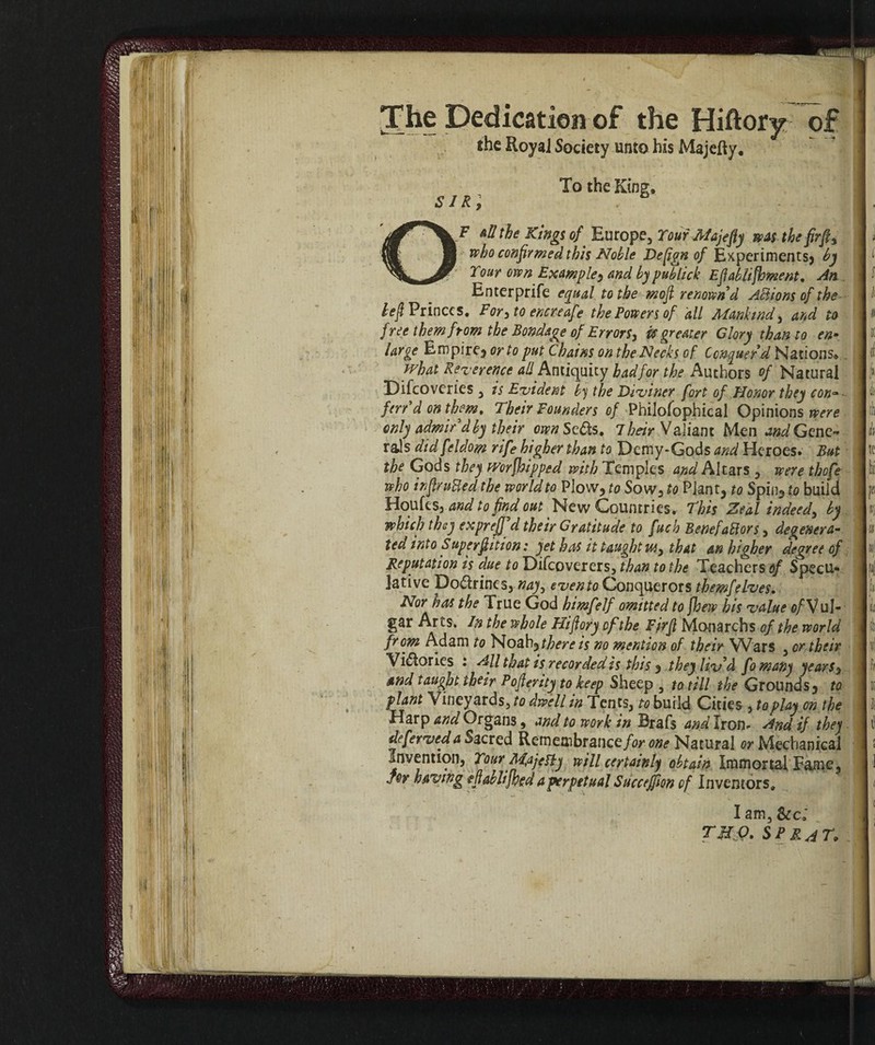 The Dedication of the Hiftory of I the Royal Society unto his Majelly. ] c ,p - To the King* Ò 1 A p I • OF all the Kings of Europe, Your Majefly was the fìrft> | ; who confirmed this Noble Defign of Experiments) by II1 Tour own Example^ and by publick Eft ablifoment. An | Enterprife equal to the mofi renown d Actions of the ]l heft Princes. Forato encre afe the Powers of all Mankind, and to ]» free them from the Bondage of Errors, iff greater Glory than to en~ IK large Empire, or to put Chains on the Necks of Conquer'd Nations* j o( what Reverence all Antiquity had for the Authors of Natural Iji Difcoverics , is Evident by the Diviner fort of Honor they con~ idi fen d on them. Their Founders of PhiJofophical Opinions were I only admir'd by their own Setts. 7 heir Valiant Men and Gene-* là rals did feldom rife higher than to Demy-Gods and Heroes. But Ite the Gods they Worfoipped with Temples and Altars , were thofe pi who intruded the world to Plow, to Sow, to Plant, to Spinato build Jffi Houfes, and to find out New Countries. This Zeal indeed, by 1 nj which they exprejf d their Gratitude to fuch BenefaBors, degenera- ]« ted into Superftition: yet has it taught m, that an higher degree of |«| Reputation is due to Difcoverers, than to the Teachers of Specu« lpi lative Doctrines, nay, evento Conquerors themfelves. [li* Nor has the True God himfelf omitted to foew his value of V ul- I gar Arts. In the whole Hifiory of the Fjrfl Monarchs of the world 11 from Adam to Noah, there is no mention of their Wars , or their lif! Victories : All that is recorded is this , they liv’d fomany years^ Iff and taught their Poflerity to keep Sheep , to till the Grounds, to 11 plant Vineyards, to dwell in Tents, to build Cities , to play on the I b Harp and Organs, and to work in Brafs and Iron- And if they I tl deferveda Sacred Remembrance/ar one Natural or Mechanical 1 ! Invention, YourM,ajeHy will certainly obtain Immortal Fame, ] joy having efablifoed a perpetual Succeffion of Inventors, I t I am, Sec: THQ. SP R4T,