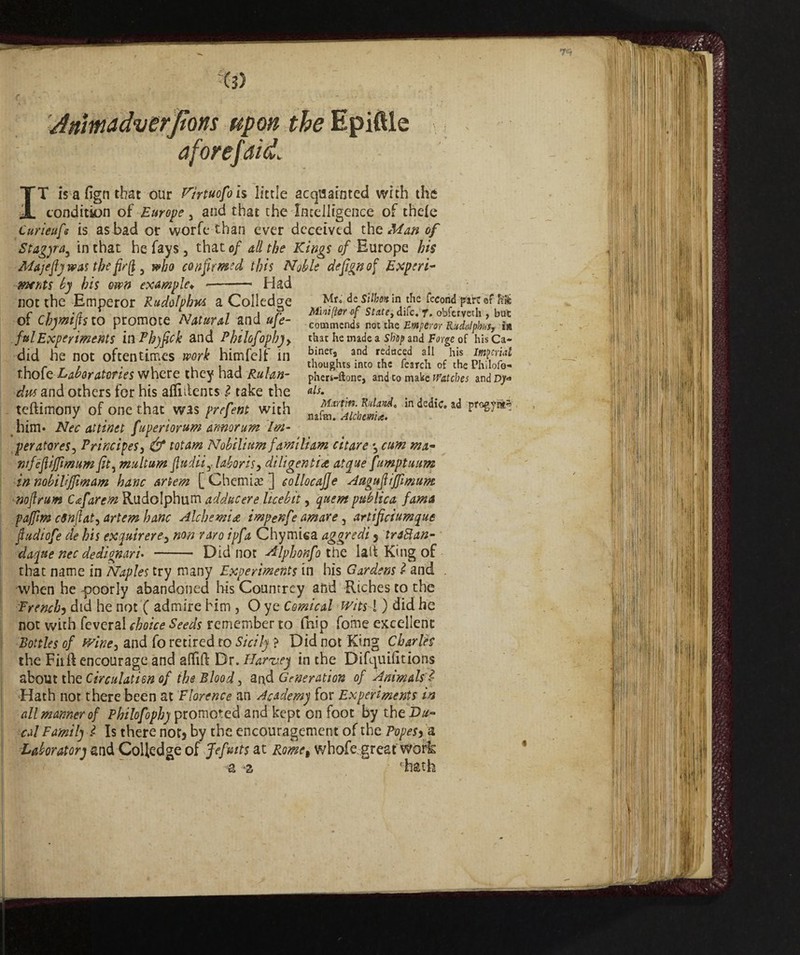 Mìnifìer of State, difc« f, obfervech , bat commends not the Emperor Rudnlphnsj in that he made a Ship and Forge of his Ca¬ bine^ and reduced all his Imperial thoughts into the fearch of the Philofo- phers-ftone, and to make Watches and Djm als. Martin. Ridando in dedic. ad pragyrs^ nafm. Alcbcmi*. 'Mmadverjtons upon the Epiftle aforefdid, IT is a fign that our Hirtuofols little acquainted with the condition of Europe 3 and that the Intelligence of thele Curieufs is as bad or worfe than ever deceived the Man of Stagyra^ in that he fays 3 that of dll the Kings of Europe his Majejfj was the fir(l 3 who confirmed this Noble defign of Experi* mnts by his own example*. *- Had of Cbymfts to promote Natural and ufe- fui Experiments in Phyfick and Pkilofopkyy did he not oftentimes work himfelf in thofe Laboratories where they had Ruhn- dw and others for his alii dents l take the teftimony of one that was prefent with him* Nec attinet fuperìorum amorum Im¬ peratore* 3 Principe* 3 & tot am Nobili um }'amili am citare *3 cum. mx* tnfefiffimumfit, multum fludiij. labor is y diligentiatque fumptuum in nobiliff mam hanc ariem [Chemise] collocajje Aagufiffimum ■noflrum Cxfarem Rudolphum adducere licebit, quern publica fama pajfm cSnfat, drlem hanc Alchemic impenfe amare, artificiumque ftudiofe de his exquirere, non raro ipfa Chymiea aggredi 5 XraBan- dajttenec dedignari- - Did not -dtlpbonfo the lad King of that name in Naples try many Experiments in his Gardens I and when he poorly abandoned his Countrcy and Riches to the French5 did he not ( admire him , O ye Comical Wits\ ) did he not with feveral choice Seeds remember to fhip fome excellent Bottles of v/iney and fo retired to Sicily ? Did not King Charles the Fit ft encourage and aflftft Dr. Harvey in the Difquilitions about the Circulation of tbs Blood, and Generation of Animals' i Hath not there been at Florence an Academy for Experiments in all manner of Philofophy promoted and kept on foot by theU^- cal Family l Is there not} by the encouragement of the Popes fa. Laboratory and Colfedge of Jefrits at Rome, whofe great wofk w ‘hath