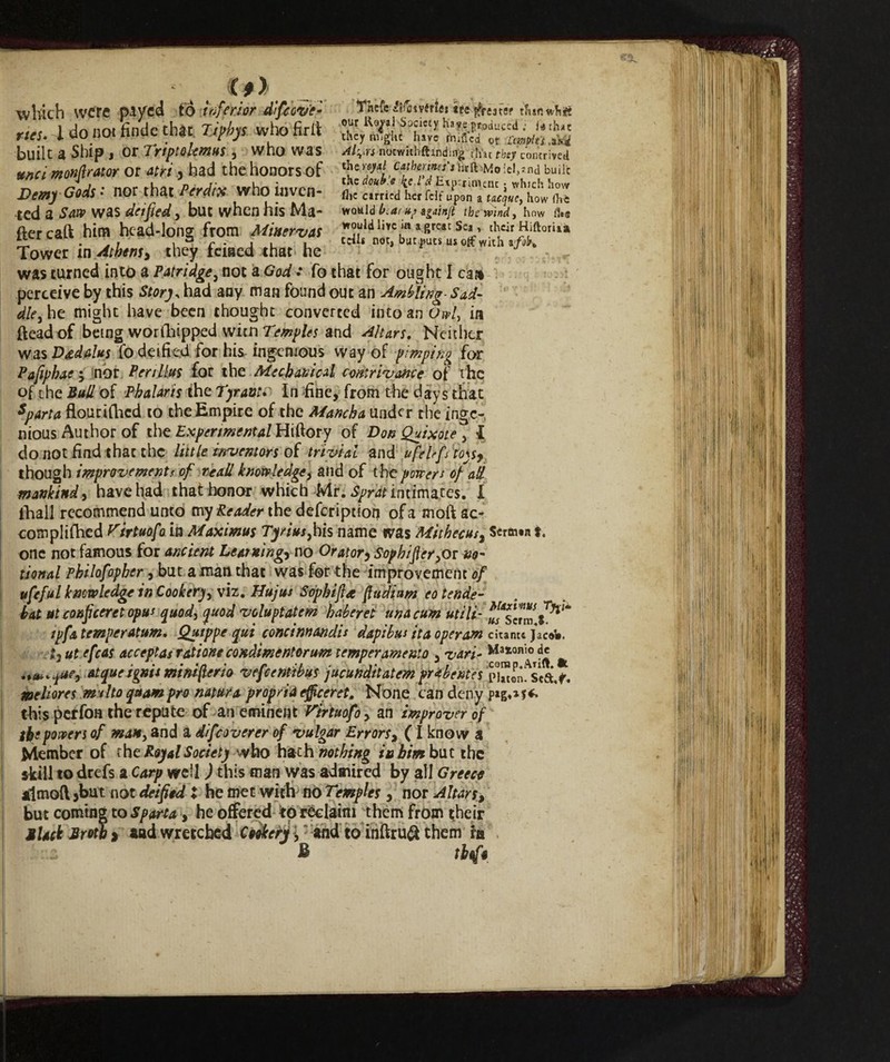 tnefc fife* virici ttz Am «fi# our Ro^al Society have j^duced . i« chat they might have milled of itmplej .akd noewithftinding tlnc ftey contrived Mo!el,*nd builc thz doub'.e fa.l'd Experiment j which how flic carried herfdf upon a tacque, how (hb would beat up againft the windy how fits which were payed to inferior difeov'e- nes. 1 do not finde that who firfl built a Ship, or Triptolemus, who was unci monfirator or 4^/', had the honors of Demy Gods- nor that Perdi# who inven¬ ted a Sajp was deified, but when his Ma¬ iler caft him head-long from Minerva* would live m a great Sea, their HiftorUa Tower xn Athens, they feitted that he was turned into a Pat ridge, not a God : fo that for ought I ca» perceive by this Story, had any man found out an Ambling- Sad¬ dle3he might have been thought converted into an GW, in ftead of being worshipped wicn Temples and Altars. Neither was Dedatus fo deified for his, ingenious way of pimping for Pafiphae -, nòr Per Hitts for the Mechanical contrivance of the of the Bull of Phalaris the Tyrant» In fine, from the days that sparta flourifhed to the Empire of the Mancha under the inge¬ nious Author of the Experimental Hiftory of Don Quixote, I do not find that the little inventors of trivial and ufelrfs toys, though improvements of reali knowledge, and of the powers of all mankind, have had that honor which Mr. Sprat intimates. I fhall recommend unto my Reader the defeription of a moil ac- complifhed Tirtuofoia Maximus Ty/ius,bis name was Mithecus, Straw* i. one not famous for ancient Learning, no Orator, Sophifier,or no¬ tional Philofopher, but a man that was for -the improvement of ufeful knowledge in Cookery, viz. Hujus Sophifi* fiudium eo tende- hat ut conficeret opus qUOd, quod voluptatem haberet una cum utili-i*'* tpfa temper at um, Quippe qui concinnando dapibus ita operam citante Jacob. *3 ut efcas acceptas ration e condirne ntorum temperamento , vari- Matonìo ^ | at quei gnu miniflerio vefeentibus jucunditatem pribentes pw.Sci* mehores multo quam pro natura propria efficeret. None can deny this perfori the repute of an eminent Virtuofo, an improver of the powers of man, and a difeoverer of vulgar Errors, ( I know a Member of tbz Royal Society who hath nothing in him but the skill to drefs a Carp well ) this man was admired by ail Greece almofl 3but. not deified X he met with no Temples , nor Altars, but coming to Sparta, he offered to reclaim them from their jlack Broth » aad wretched Codkerj \ and toinftruft them in B tbrfi