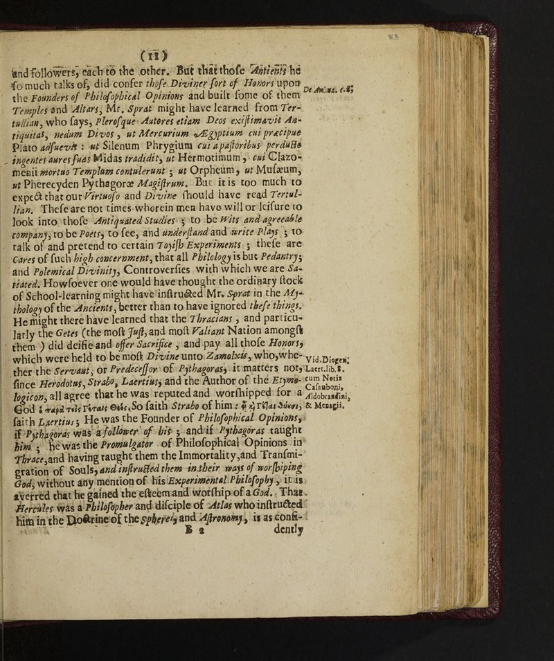 'and followereach to the other. But that thofe 'Anti enti he io much talks of, did confer thofe Diviner fort of Honors upon ^ ‘ ^ ^ the Founders of Philofophical Opinionr and built fonie of them * Temples and Altars, Mr. Sprat might have learned from Ter- tullian, who fays, Plerofque Autores etiam Deos exifimavit An- tiquitaf, nedum Divos , ut Mcrcurium ^Sgyptium cui precipue Piato adfuevk : ut Silenum Phrygiura cui apaforibus perduti& „ inoentes auresfuas Midas tradidit, ut Hermotimum, cui Clazo- metili mortuo Templnm contulerunt $ ^rOrpheum, ut Muf^um, ut Pherecyden Pythagora? Magiflrum. Bur. it is too much to expeft that ouxVirtuofo and Divine fhould have read Tertul- lian. Thefe are not times wherein men have will or leifure to look into thofe Antiquated Studies -, to be wits and agreeable company to be Poets, to fee, and underftand and write Plays ; to talk ofand pretend to certain Toyifh Experiments ; thefe are Cares of fuch high concernment, that all Philology is but Pedantry; and Polemical Divinity, Controverts with which we are Sa¬ tiated. Howfoever one would have thought the ordinary Hock of School-learning might have mftru&ed Mr* Sprat in the My¬ thology of the Ancients, better than to have ignored thefe things. He might there have learned that the Thracians, and particu¬ larly the Getes (the moft Jufl, and moft Valiant Nation amongft them ) did deifie and offer Sacrifice , and pay all thofe Honors, which were held to be moft Divine unto Zamolxtf, who,whe- vid.Diofe»; ther the Servanti or Predeceffor of Pythagoras, it matters nor, Laert.lib.t. fince Herodotus, Strabo, Laertius, and the Author of thtEtyme- logicon, all agree that he was reputed and worfhipped for & jidobxitiiai, God i <r«pct rùf Tira OiU .So faith Strabo of him ; $ $ Tildi & Mcaapj, faith Laertius-, He was the Founder of Philofophical Opinions, if Pythagoras was a follower of his ; and if Pythagoras taught him - he was the Promulgator of Philofophical Opinions in T&r^and having taught them the Immortality ,and Tranfmi- gration of Souls, andinfkruBed them in their ways of nor piping God, without any mention of his Experimental Pbilofophy, it is aVerred that he gained the efteem and worlhip of a God. That. Hercules was a Philofopher and difciple of Atlas who inftru&ed him in the Dottrine of thc sphere^ and Agronomy, is as confi- •-V ‘ r B a dentiy