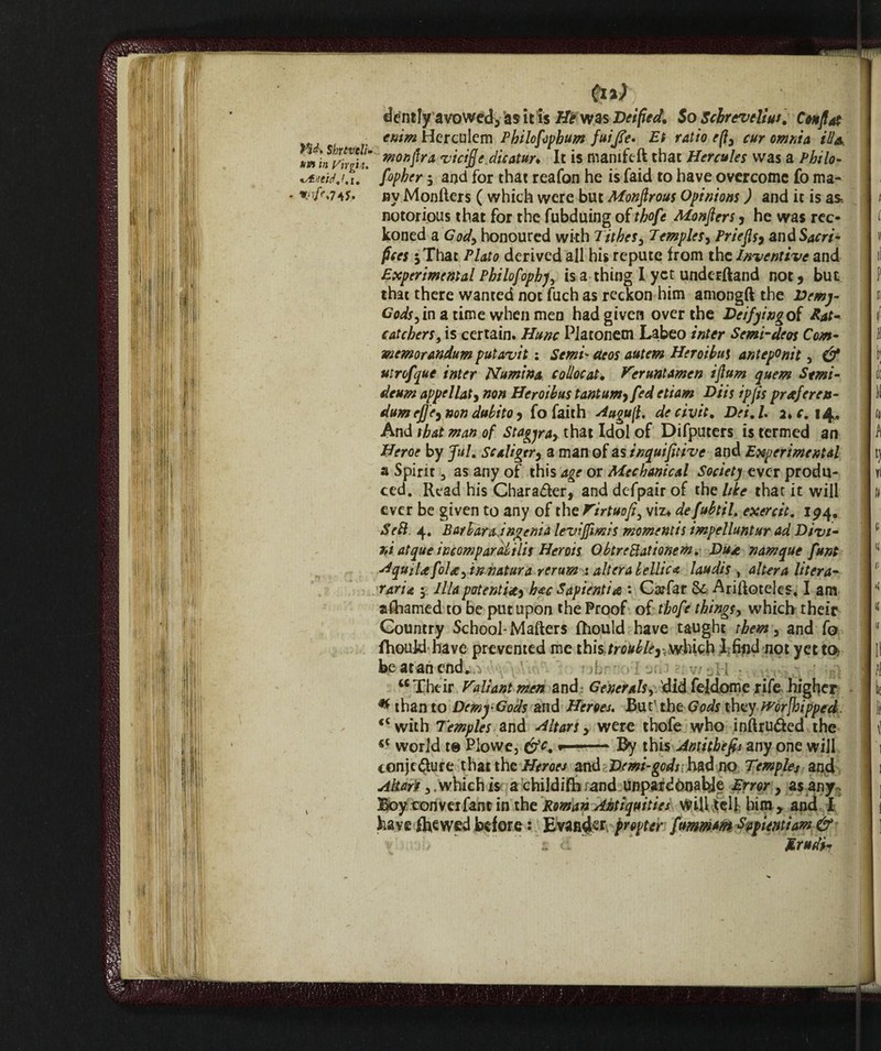 ¥id\ Sfatteli* un in Virgin* r-r{?*74S- (il) dently avowed, as it is He was Deified. 5o Schrevelius. Confi# emm Hcrculem Philofophum fuijfe. Et ratio efi3 cur omnia ill a, monfira vicifje.dicatun It is manifeft that Hercules was a Philo- fopher y and for that reafon he is faid to have overcome fo ma¬ ny Monfters ( which were but Monfirous Opinions ) and it is as. notorious that for the fubduing of thofe Monfters * he was rec¬ koned a Cody honoured with Tithes3 Temples, Priefls, and Sacri¬ fices 5 That Plato derived all his repute from the Inventive and Experimental Philofophy, is a thing I yet underftand not j but that there wanted not fuch as reckon him amongft the Demy- Cods yin a time when men had given over the Deifyingof Hat- catchers, is certain. Hunc Platonem Labeo inter Semi-deos Corn- memorandum putavit : Semi- cteos autem Her oil ut anteponit, & uirofque inter Numina collocai. Veruntamen iftum quern Stmi- deum appellate non Heroihus tantumy fed etiam Diis ipfts prreferen¬ dum ef]e3 non dubito 5 fo faith Augufi, de civ it, Dei.L 2>c. 14, And that man of Stagya> that Idol of Difputers is termed an Heroe by fui. Scaligera a man of as inquifitive and Experimental a Spirit 3 as any of this age or Mechanical Society ever produ¬ ced. Read his Character, and defpair of thdike that it will ever be given to any of the Virtue ft3 viz» defubtil. exercit, 194. ScB. 4. Bailarajngcnia levifftmis momentis impelluntur ad Divi¬ ni atque incomparaiilis Herois ObtreBationem. Dua namque funt HquiUfoU yin natura rerum : altera lellic a laudis , altera liter a- rari a y Ilia patenti*^ hac Sapienti a : Ca?far & Ariftoteles. I am aftiamed to be put upon the Proof of thofe things, which their Country School-Mafters fhould have taught them 3 and fo fhoukl have prevented me this /r^/^v wWchI;find not yet to- be at an end. u Their Valiant men and Generals, did feldome rife higher * than to Demy Gods and Heroes« But' the Gods they tror[hipped <c with Temples and Altars y were thofe who intruded the <c world t@ Piovve, &c. -- By this Antithefis any one will conje&ure that the Heroes and Demi-gods had no Temples and Akart y which is a childifh and unpardònahJe Error 3 as any Boy conveifant in the Roman Antiquities will tell him , and I have flawed before : Evandcr propter fummm Shunti am & Mrudi?