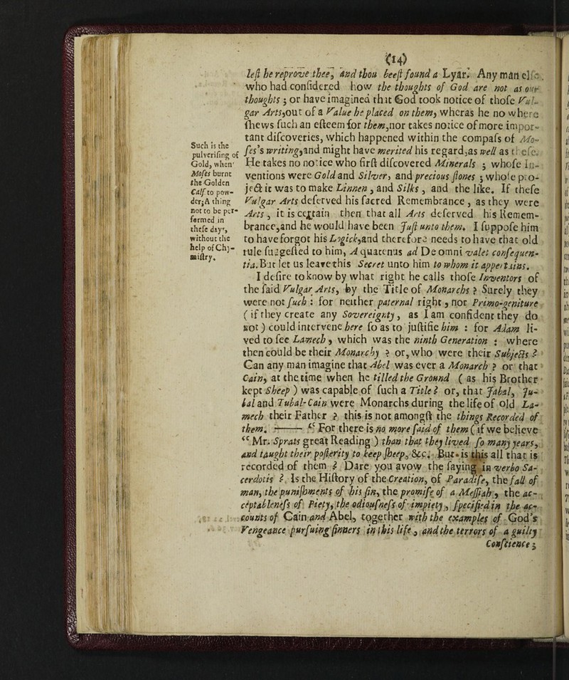 Such is the pulverifing of Gold, when' Mofes burnt * the Golden Calf to pow- dcr^A thing not to be per* farmed in thefe days without die help ofChj- C*4> left he reprove thee. And thou beeft found a Lyan Any man eh who had confidered how the thoughts of God are not as our thoughts 5 or have imagined that God took notice of thofe Puh gar Artsy out of a Vilue he placed on themy wheras he no where (hews fuch an efteemfor them, nor takes notice of more impor¬ tant difeoveries, which happened within the compafs of Mo~ fes's writingyinà might have merited his regard3as well as thefe. He takes no notice who firft difeovered Minerals 5 whofe In¬ ventions were Gold and Silver> and precious ftones 5 whole pio- jf&ic was to make Linnen, and Silks, and the like. If thefe Vulgar Arts deferved his facred Remembrance , as they were Arts 3 it is certain then that ail Arts deferved his Remem¬ brance,and he would have been Juft unto them* I fuppofe him to have forgot his Logickyind therefore needs to have chat old rule ftngerfed to him, A quacenus ad De omni valet confcquen- tia. Bat let us leave this Secret unto him to whom it appertains, I defire to know by what right he calls thofe Inventors of the faid TulgarArts, by the Title of Mortarchs > Surely they were not fuch : for neither paternal right 5 nor Primo-geniture ( if they create any Sovereignty, as I am confident they do sot) could intervene here foasto : for Adam Ji¬ ved to fee Lamech y which was the ninth Generation * where then could be their Monarchy > or, who were their SubjeBs £ Can any man imagine that Abel was ever a Monarch ? or that Cainy at the time when he tilled the Ground ( as his Brother kept Sheep ) was capable of fuch a Title $ or, that Jabaly fu- lal and Tubal- Cain were Monarchs during the life of old La¬ mech their Father ? this is not amongft the things Recorded of them, -- *c For there is no more f 'aid of them ( if we believe Mr. Sprats great Reading ) than that they lived fo many years, and taught their pofterity to keep [beep, Sec, But* is this all that is recorded of them Ì Dare you avow the faying in verbo Sa¬ cerdoti* ? Is the Hiftory of the Creation, of Paradife, thtfall of man, the punijhments of bis fin, the promife of a Mefftah * the ac¬ ceptablenefs of Piety, the odioufnefs of impiety , fpecifi'din the ac¬ counts of Cain and Abel, together with the (samples of God’s Vengeance purfuing (inner$ in this life, and the terrors of a guilty Confitene 1$