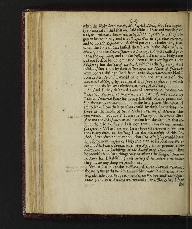 <I<5) when the Holy Seed Enoch) MathufelahjNoah, e&c. faw impie¬ ty to encreafe , and that men laid afide all fear and worfhip of &0d, to profecute Inventions delightful and profitable, they be¬ gan to be troubled, and locali upon God in a peculiar manner, and to preach Repentance♦ A third party thus fenfeth it, that when the Sons ofCtf/»bufied themfclve* in the difeoveries of Nature, and the divertifements of Luxury and were called per¬ haps, the ingenious, and the Curieufa the Saints and Holy race did not feek to be denominated from their Carvings or their Mufique $ but the fear of the Lord, which is the beginning of all folid tvifdom : and by their calling upon the Name of Jehovah were contra difiinguifiied from ti ole Experimentators.Had I been as Mr. Sprat, I would have declined this part of the Rhetorical Addrefs, by reafon of this feverereflexion which he mull needs fee was obvious to every Adverfary. And if they deferved a Sacred Remembrance for oneTVj- tc turai or Mechanical Invention , your Alajefly will certainly cc obtain Immortal Fame for having Eftablifned a perpetual Suc- *cceflionof Inventors.- Inthefirlfc place Mr* Sprat, I am to feck. How thefe perfons could by their Inventions de- ferve at the hands of Godi What DoBrine of Merit is this you would introduce l Is not the Plowing of the wicked, Sin i Ifiit not the left of men to ask pardon for the defaults that at¬ tend their bell aBions i Is it not true , Deus coronai in nobis fua opera ? W7hat have we that we have not received } W7berc then is any defect or boafling ? In the Antapodofls of this Pe¬ riod, Iexpc&ed an inference, that God Almighty would have fent fome new Prophetor Holy Pen man to Record the Natu¬ ral and Afecbanical Inventions of this Agi, to perpetuate their 6, lory, and tht Eflat lifting of the Succejflon of Inventors : But hepromifeth no fuch thing: only he affurcs the King of Immor¬ tal Fame for Eftablifhing this Society of Inventors : whether they invent any thing material or no. When I consider the Fa/ftood of their Natural Relations, the many fcmrath* which He and Mr. Gl anvil and other Kir* tuefi obtrude upon us, as to the Antient Writers and their Igno¬ rance 5 and as to Modem writers and their Difeoveries $ 1 fear tht