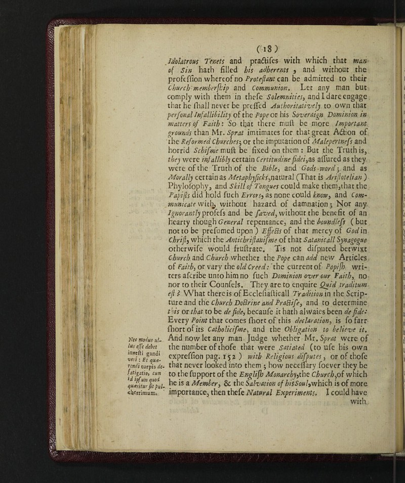 (i8> .Idolatrous Tenets and pra&ifes with which that wan of Sin hath filled bis adherents , and without the profi ffion whereof no Proteflant can be admitted to their Church'- memberfhip and Communion. Let any man but comply with them in thcfe Solemnities) and I dare engage that he fhall never be preffed Authoritatively to own that per fon al Infallibility of the Pope or his Soveraign Dominion, in matters of Faith : So that there mull be more Important, grounds than Mr. Sprat imtimates for that great Aótion of the Reformed Churches5 or the imputation of Malepertnefs and horrid Schifme muft be fixed on them : But the Truth is, they were infallibly certain Certitudinefidei,as alfured as they were of the Truth of the Bible, and Gods word-,. and as Morally certain as Metaphyficks,nz.\m&\ (That is Arinoteli an ) Phylofophy, and Skill of Tongues could make them,that the Papifis did hold fuch Errors, as none could know, and Com¬ municate with, without hazard of damnation 3 Nor any Ignorantly profifs and be faved, without the benefit of an hearty though General repentance, and the boundlefs ( but not to be prefumed upon ) Effe 8s of that mercy of Godin Chrift3 which the Antichrifianifme of that Satanic all Synagogue otherwife would fruftrate. Tis not difputed betwixt Church and Church whether the Pope can add new Articles of Faith, or vary the old Creed: 'the current of Pop/fh wri¬ ters afcribe unto him no fuch Dominion over our Faith, no nor to their Counfels. They are to enquire Quid traditum eft l What there is of Ecclefiafticall Tradition in the Scrip- tureand the Church Dottrine and Prattife, and to determine this or that to be de fide, becaufe it hath alwaies been de fide: Every Point that comes fhort of this declaration, is fofarr (hortofits Catholicifme, and the Obligation to believe it. NeemtHtusul- And now let any man Judge whether Mr .Sprat were of [us effe debet the number of thofe that were satiated (to ufe his own vì'T eTmI exPre^on Pag- 152 ) with Religious difputes, or of thofe mdi turpWf- that never looked into them ; how necelfary foe ver they be [atigatio, cum to the fupport of the Englifh Monarchy,the Church,of which \ul!iturfit°pul- *s a Member, & the Salvation of bisSoul9whkh is of more, cbcrrimum, importance, then thefe Natural Experiments. I could have with