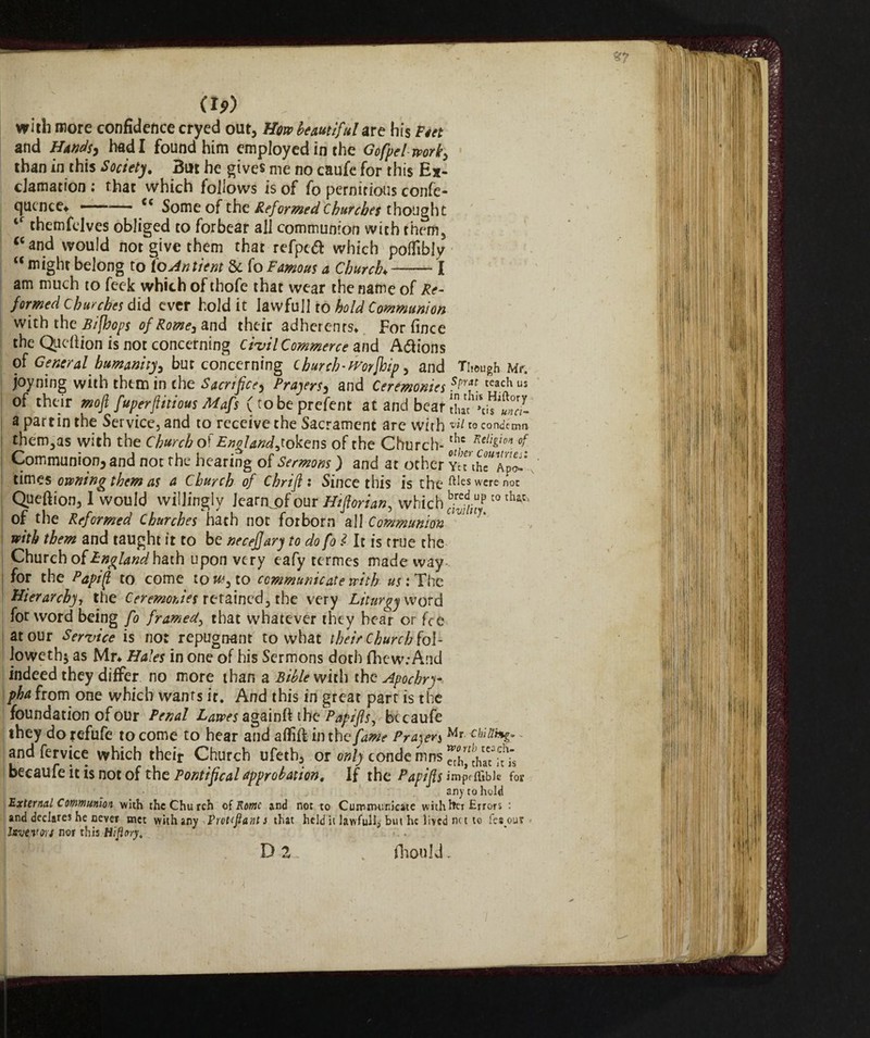 with more confidence cryed out, How beautiful are his Piet and Hands, had I found him employed in the Gofpelwork, than in this Society. But he gives me no caufe for this Ex¬ clamation : that which follows is of fo pernicious confe¬ rence* ——— cc Some of the Reformed Churches thought ‘r themfelves obliged to forbear all communion with them3 cc and would not give them that refpcd which poifibly “ might belong to ioAntient 8c fo Famous a Chunk —-I am much to feek which of thofe that wear the name of Re¬ formed Churches did ever hold it lawful! to hold Communion with the B/[hops of Rome, and their adherents» Forfince the Qu eft ion is not concerning civil Commerce and A&ions of General humanity, but concerning cburch-tvorfhip, and Though Me. joyning with them in the Sacrifice, Prayers, and Ceremonies spYil[tcach us of their moji fuperfittious Mafs (tobeprefent at and bear a partin the Service, and to receive the Sacrament are with vii ro condemn them3as with the Church of £»g/^,tokens of the Church- th,e Keli£tB* °f j Communion, and not the hearing of Sermons ) and at other Yet times owning them as a Church of Chrift : Since this is the ftles were not Queftion, I would willingly Jearnj)f our H/florian, which ^;tup t0 thatl of the Reformed Churches hath not forborn all Communion VM * with them and taught it to be necejjary to do fo l It is true the i Church of Png land hath upon very eafy termes made way- ; for the Papifl to come to to communicate with us : The Hierarchy, the Ceremonies retained, the very Liturgy word for word being fo framed, that whatever they hear or fee at our Service is not repugnant to what their Church fol¬ lower!^ as Mr* Hales in one of his Sermons doth fhew.-And indeed they differ no more than a Bible with the Apochry- pha from one which wants it. And this in great part is the foundation of our Penal Lawes againft the Papi As. becaufe and fervice which their Church ufeth, or only condemns^Ihat any to hold External Communion with the Church of Rome and not to Cutnnuinicate with fret Errors ; and declares he never met with any Vrot-tfiant s that held it lawfull, but he lived nc t to fes out Invevorj nor this Hiftory. d % fliould.