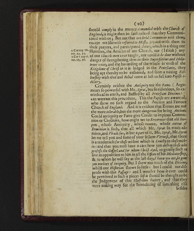 fhould comply in the manner demanded with the Church <f England) it might then be (aid indeed, chat they Communi¬ cated with us 5 But not that we held Communion with them> except we Jikewife refortedto Mafsy joynedwith them in their prayers, and participated ftiercj which is a thing our 2 Cor:cap.i°4HomUtesj the Articles of our Church, nor (I think) any I Cor3:’ cap*6. of our Churchmen ever taught, nor could it be done without ?cr. if, danger of ftrengthening them in their Superflitious and ldola- trous waiesy and thg hazarding of the whole in'ereftof the Kingdome of Chrift as it is lodged in the Proteflants, they being apt thereby to be enfnared* and from a mixing Pel* lowjhip with God and Belial come at laft to fall into Popifh /- dolatry. Certainly neither the Antiquity nor the Fame ( Argu¬ ments fo powerful with Mr. Sprat, but fo ridiculous, fo ex- trinfecal to truth, and Baffled by all protect Divines! * can warrant this procedure. This the Papijis are aware or, who (hew no fuch regard to the Ancient and Famous Church of England. And it is evident that Er rors are not the more tolerable^but the more dangerous for being Ancient. Could antiquity or Fame give Credit to impious Commu¬ nion or Civilities, how ought we to Reverence that old Ser¬ pent , whofe Antiquity , whofe renown, whofe extent of Dominion is fucb> that all which Mr. Sprat fo much ad* mires,and Pleads fory is but a part of it. Mr* Spr at, Mr. Sprat let me tell you and fomeof your fellow- Virtue fi ^ that there is a tendernefs forthofe without which is Cruelty.to thofewith* in : and that you muff have a care how you dehoy thofe who profefs the Copeland for whom chrift d)ed, to gratify fuch as live in oppofition to him in all the Offices of his Mediatorfhipy & to whom be will fay at the laft day,/ know you not ^begone «ou workers of iniquity. But I (hew too much of the Divine, whilftour Hifiorian fhews fo little : but I copulo nordT-* penfe with this Paffage : and I wonder how it ever could be permitted in fuch a piece: left it fhould be thought to be the Judgement of that IUuftrtm Society , and that, they were making way for the Introducing of form thing ette