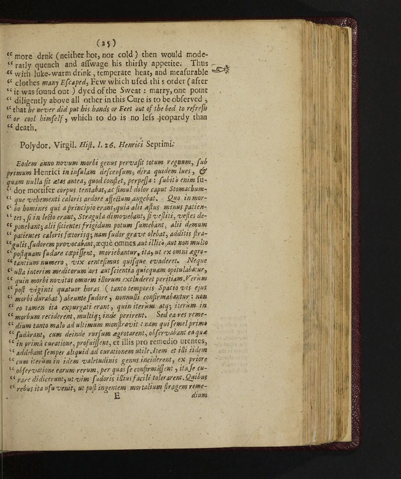 cf more drnk (neither hot, nor cold) then would modc- <c ratly quench and affwage his thirfty appetite; Thus « with luke-warm drink , temperate heat, and mcafurable <c clothes many Efcaped, Few which ufed thi s order ( afcer “it was found out ) dyed of the Sweat : marry, one point <c diligently above all other in this Cure is to be obferved , tC that be never did put his hands or Feet out of the bed to refrefto <c or cool himfelf, which to do is no lefs .jeopardy than cfi death. ♦ Poly dor. Virgil, Bift. /. 26. Benrici Septimi; 1 * .. - * Eodem anno novum morbi genus pervafit totum regmtm, f ub prmum Henrici in infulam defcenfum> dira quidem lues, & ! quam nulla fit at as ante a, quod confi et, perpejja : fubito enim fu- dor mortifer corpus tentabat,ac fimul dolor caput Stomackum- “ que vehementi colons ardore sffettum angebat, Quo inmor- <c bo homines qui a principio er antiqui a alii aft us minus patien- 4 c teSjfi in letto erant, Stragulo dimovebant, ft veftiti, veftes de- cc pone bant-, aliifttientes frigidum potum fumebants aliidemum cc patientes color is foetorisq-, namfudor grave olebat, odditis ftra- ccgulisifudoremprovocabant3aequè omnes out illice^aut non multo ctpoftquam fudore ctfpijfent, moriebantur, ita^ ut ex omni agro- cc tantium numero , vix centeftmus quifque evader eh Neque <c ulla interim medicorum ars autfcientia quicquam opitulabatur, cc quin morbi novitas omnem illorum excluderetperitiam.Berum cC poft viginti quatuor boras ( tanto temporis Spacio vis ejus cc morbi durabat ) abeunte [udore, nonnulli confirm ab Ant ur^ : non cc eo tamen ita expurgati erant, quin iter urn atq\ iter urn in cc morbum reciderent, multiq^ inde perirent. Sedea res reme- cc f40f<? #24/0 ad ultimum monftravit : nam qui femelprim» <c fudàrant, rurfum agrotar ent^obfervab ant eaqua cc /'» prima curatione,profuiffent^ et iliis pro rcmedio utentcs, Cc addebant femper aliquid ad curationem utile .Item et illi iidem cc cum iterum in idem valetudims genus inciderent3 ex priore tc obfervatione earum rerum^per quas fe confirm offe nt, itafe cu- c< rare didicerunt, ut vim fidoris illius facile toler areni. Qui bus c£ rebus ita ufu venite ut poft ingentem mortali urn ftragem reme- . E dium