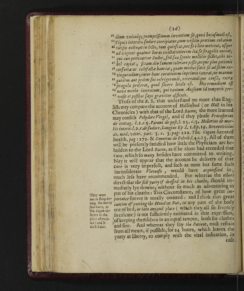 e**) dium vnicttiqs promptijfimum inventum fit,quod hujufmodi eft, (CSiquis interdiu[udore corrìpialur ,cum vefìitu protinus cubatura « eat:fin mttu^etin letto, turn quiefcat,necfe e locomoveat, «/\ue a ad'vìoìntì quatuor horns exattas'.interim itafefiragulis one ret, cc quo non provocete Sudor, féd fua fponte molliter fillet,cibi^ nip cC hil capiat, fi tam diu famem tolerare pojfit,ncque plus -patients ‘l confitteti ac calefatti hauriat, quam modico fatis fit adfitm ex- « tinnitendam\inter hanc cur&tionem inprimis caveat,nemanum cc quidem nut pedem fui refrigeraci, recreandique caufX, extra \ i c Hr aoula proferat, quod facere letale eft. Hoc remedium e(l cc novo morbo inventum j qui tantum Angliam id temporis per- c c va fit et poflbac fape aravi ter afftixit. Thofe oi the R. S. that underftand no more than Eng¬ lish may compare the account of Hollinfhed (or Hall in his Chronicles ) with that of the Lord Bacon$ the more learned may confult Poh dorè Virgil, and if they pleafe Fracajìorius 'de conta,o. Lz.c+tàeus depefU.2%. e.5. HoUenus de mor- bis intern. 1.i .c.de fudore .Langius Ep .1. i.Ep.19. Beverovmus de. med. veter. part. 3.c. 3.pag: 222, Tho. Cogamhaven of health, pag : 272. & Senertus de Febrib.l.^.c.i 5» Ah 01 them will be prefently fatisfied how little the Phyficians are be¬ holden to the Lord Bacon, as if he alone had recorded that Cure, which fo many befideshave committed to writing. Nay it will appear that the account he delivers Oa that Cure is very imperfect* and filch as none but fome fuch inconliderate Virtuofo , would have acquiefeed in, much lefs have recommended. For whereas the others dived that the fick party if drefjed in his cloaths, fhould im- mediatly lyedowne, without fo much as adventuring to „r uu This r irriimftance, of how ercat im- !'and fire.  And whereas they fay the Prnient, muft refrain from all meats, if poflTible, for 24 hours, which leaver the party at liberty, to comply with the vital indication, in