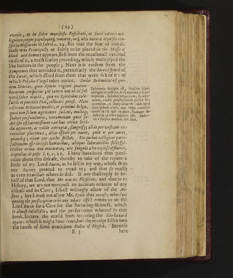 ( 2?) even'd 3 ut in feire manifeflè Peflilenti, uc forts cutter is mu. livniore ,nequepapulaynefó tumor es, ulta natura depulfio con- fpiciaMaJJartus defebrib.c. 24. But that the Seat of this di- leafe was Principally or folely to be placed in the Mafte of blood and toor* appears,firft from the occafionaJI external caufeof it, a moift feafon preceding, which multiplyed the like humors in the people $ Next it is evident from the Symptoms that attended it, particularly the horrid flench of the Sweat, which iffued from them that were Tick of it: of which Polydor Firgil takes notice. Sudor Britamcus eft qui- demDiarm,quia Spatio sigimi quatuor ^ eftj ^ ^ horarum perftcitur j Ut tanien non Ob la Jub maligna et pefllma, etfymptoma a habct lycrXfebre diaria , qua ex Spiritibus cale- horrenda , fudorem perpetuum , 1 apathy- futit et put r idi $ Fiat, collocari potefi. Nam %££* fi^SST» refe runt Britanni medici, et proximi Belga, tanta fudoris copia, tam ionga convaief- auodnon folum dgrotantes fudant, multoq^ cemia info's qui ev:dunt,humeres in- [udore perfundMur, verumetiam quod [u- dor ifte eft fatemiffimus : ad hac urina livi¬ da apparent, acvalde corrupts ,fanguifq^ alias per vepcaw ex- cernitur plurima s, alias effluit per nares, quin et per aures, quandoq ; etiam per oculos ftillat, Ex quibus colligitur putrì- faftionem efje in ipfts h umori bus, alioqui laborantibus folisfpi- ritibus urina non mutar et ur y nec fanguis aleo copiofe efflueret. Septalius depefte l i.r. ai. I have have been thus parti¬ cular about this difeafe, thereby to take of the repute a little of my Lord Bacon, as he fell in my way, whofe fteps our Society pretend to tread in 5 and that fo exaBly - as even to miftake where be did. If any fhall reply in be¬ half of that Lord, that He vcas no Phyfitian, and that in an Hiftory, we are not to expert an accurate relation of any difeafe and its Cure 3 I fhall willingly allow of the An- foe? • but I muft not allow Mr* Sprat that excufe, who (not owning the prefeription to he any where elfe ) remits us to the Lord' Bacon for a Cure for the Sweaung-Sicknefs, which is almoft Infallible, and the preservation whereof in that book,fecures the world from incurring the like hazard again : which it might have hone,had the receipt fallen into the hands of fome avaricious Dodo/of Phyftck. Becaufe E 3 here -•