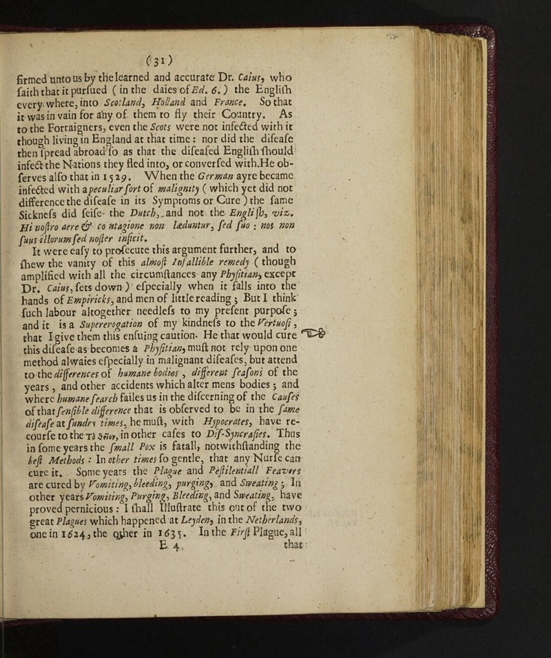 % ' - ^ , C 31 ) firmed unto us by the learned and accurate Dr. C4/W, who faith that it purfued ( in the daies of d. ) the Englifh every where3 into Scotland, Holland and France. So that ir was in vain for any of them to fly their Country . As to the Foreigners, even the Scots were not infe&ed with it though living in England at that time : nor did the difeafe then fpread abroadfo as that the difeafed Englifln fhould infeófc the Nations they fled into, or converfed with.He ob- ferves alfo that in 1529. When the German ayrc became infected with a peculiar fort of malignity ( which yet did not difference the difeafe in its Symptoms or Cure ) the fame Sicknefs did feife- the Dutch,^ and not the English, viz. Flinoftro aere& co magione non Uduntur, fed fiio : nos non funs illorumfed nofter inftcit. It were eafy to profecuce this argument further, and to {hew the vanity of this almoft Infallible remedy ( though amplified with all the circumftances any Phyfitian, except Dr. Caius, fets down ) especially when it falls into the hands of Empiricks, and men of little reading ; But I think fuch labour altogether needlefs to my prefent purpofe 5 and it is a Supererogation of my kindnefs to the Vertuofi, that I give them this enfuing caution. He that would cure this difeafe as becomes a Fhyfitian, muft not rely upon one method alwaies especially in malignant difeafes, but attend to the differences of humane bodies , different feafoni of the years, and other accidents which alter mens bodies 5 and where humane fearch failes us in the difeerning of the Caufes of that fenftble difference that is obferved to be in the fame difeafe ttfundn times, he muft, with Hypccrates, have re- courfe to the TS in other cafes to DifSyncrafies. Thus in fome years the fmall Pox is fatali, notwithftanding the left Methods: In other times fo gentle, that any Nurfe can cure it. Some years the Plague and Peftilentiall Feavers are cured by Vomiting, bleeding, purgings and Sweating • In other yczvs Vomiting, Purging, Bleeding, and Sweating, have proved pernicious : libali Ifluftrate this cut of the two great Plagues which happened at Leyden, in the Netherlands, onein xtf24,the other in 16^. In the Fir ft Plague, all E4l that:'