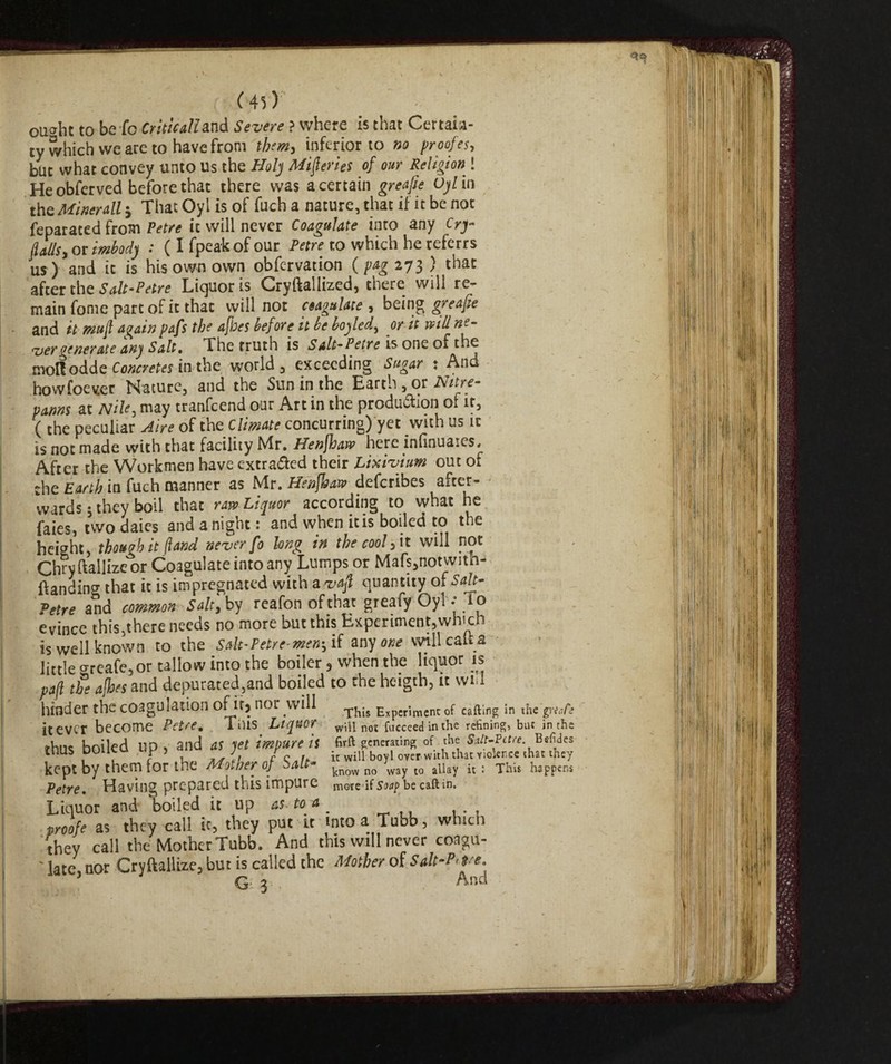 oucrht to be fc Criticali and Severe ? where is that Certaia- ty which we are to have from them, inferior to no proofes, but what convey unto Us the Holy Miseries of our Religion ! He obferved before that there was a certain greafie Uylin the Minerali j ThatOylisof fuch a nature, that if it be not Separated from Petre it will never Coagulate into any Cry flailsi or Mod) : ( I fpeakof our Petre to which he referrs us) and it is his own own obfervation ( pag 273 ) that after the Salt-Petre Liquor is Cryftallized, there will re¬ main fonie part of it that will not aagulate , being greafie and it mufl again pafs the afbes before it be boyled, or it will ne- <Z>€Tdttj Sdlt% The tFllth IS Sdlt~P€tYC 15 OflC of moftodde Concretes in the world, exceeding Si gar . how foe ver Nature, and the Sun in1 the Earth , or Nitre- panns at Nile, may tranfcend our Art in the production of if, ( the peculiar Aire of the Climate concurring) yet with us it is not made with that facility Mr. Henfhaw here lnfinuaies. After the Workmen have extra&ed their Lixivium out of the Earth in fuch manner as Mr. Henfhaw defcribes after¬ wards 5 they boil that raw Liquor according to vvhat he faies, twodaies and a night: and when it is boiled to the height, though it (land never fo long in the cool,it will pot Chryftallizeor Coagulate into any Lumps or Mafs,notwith- ftanding that it is impregnated with a vafl quantity olSalt- Petre and common Salt, by reafon ofthat greafy Oyi -To evince this,there needs no more but this Experiment,which is well known to the Salt-Petre-men-, if any one will catta little o-reafe,or tallow into the boiler, when the liquor is paft the a floes and depurated,and boiled to the heigth, it will hinder the coagulation of:it) nor will ExpCrjraenc 0f calling in the gnaCe it ever become Petre. Tins Liquor will hot fucceed in the refining, but in the thus boiled up , and as yet impure is Grft generating of the SAt-Pctre. 2iehdes tnus DUUtu , J r it will bovi over with that violence that they kept by them for the Mother of bau» know no way l0 allay it: This happens Petre. Having prepared this impure more if Soap be call in. Liquor and boiled it up as- to a . proofe as they call it5 they put it into a Tubb, which they call the Mother Tubb. And this will never coagu- ' late, nor Cryftallize, but is called the Mother of Sdt-h re. . G- 3 And