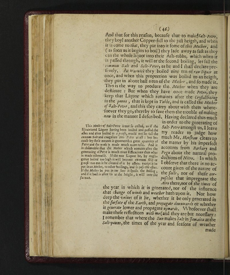 And that for this reafon^ becaufe that tomake? Salt-Petre, they boyl another Coppcr-fujl to the juft heigth, and when n is come to that, they put into it Tome of this Mother, and ( as foon as it begins to boil ) they lade away as faft as they can the whole liquor into their Afh-tubbs, which when it is palled through) it will at the fccond boi!ing3 let fall the common Salt and Salt-Petre^ ashe and I fhall declarepre- lently. At Warwick they boiled nine tun of raw liquor at once, and when this proportion was boiled toanheienh, they put in about half a tun of the 5 and fo made it! This is the way to produce the^ Mother when they are deftitute : But when they have once made Petre-, they keep that Liquor which remaines after the Crqjiallizin? m the farms, that is kept in Tubbs > and is called the Mother of Salt-Petre, and this they carry about with them wherc- Toever they go, thereby to fave them thetrouble of making merv in the manner I deferibed. Having declared thustmich in order to the generating of This Mothiref Sdt-Vctre imot fo called as if the Salt-Petre amongft US, I leave Ehxiviated Liquor having been boiled and pafle-dthe ■ &; a(hes and after boiled to aproofe, would not let fall the reader to judge how common Salt and coagulate into Pctre at all : but be- much Mr. Henfhaw clears UD caufe by thefe meanes it generated a great quantity of fhp matter I,,, e n Tetre ani the wotk is made much more ea&. And it tne matt« by ™S impede# is obfervable that the Mother which remains after the SCCOUntS from Barbar'S and generating of tetre is much more Efficacious then what Pegu about the natural nro- is madeotherwife. If the raw Liquor be, by negli- a;* t i • f gence boiled too high it will become extream <% or °U“*ons Ot Nitre. In which greefv nor can it be cleared of it by allies, except it be I obferve that there is no a C- puc anas Mother,, toother boilings, and fo ptfs the a(hes. count given of the nature nf If the Mother be put m too foon it fpoils the boiling • 1 r -, r 1 r and if it bcil in after tis at the height, it will overthe norof thofe cor- fumeut. pufcles that impregnate the . . . . , there3nor of the times of the year in which it is generated, nor of the influence .that change of winds and weather hath upon it. Nor how deep the vcines of it lie, whether it be only generated in th c fur face of the Earth, and propagate downwards or whether it generate lower and propagate upwards. Whofoever fhall make thefe reflexions with me (and they are but neceffarv • I remember that where the Sun makes Sa!t in Jamaica at the salt-panns, the times of the year and feafons of weather made