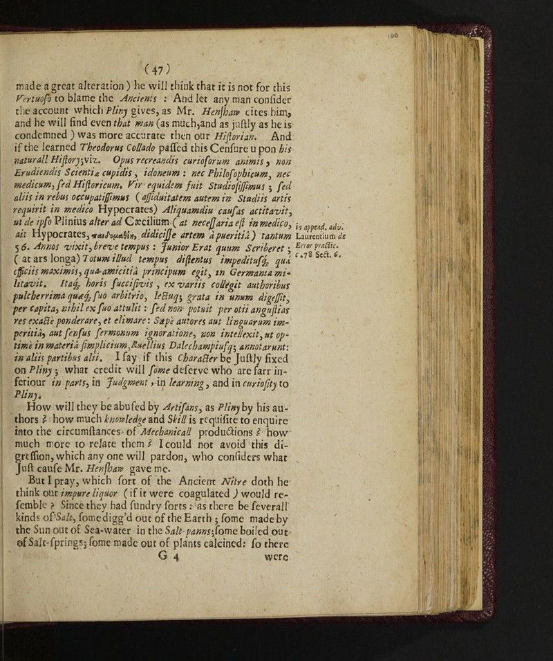 made a great alteration ) he will think that it is not for this Fertuofo to blame the Ancients : And let any man confidec die account which Pliny gives, as Mr. Henjhar? cites him, and he will find even that man (as much,and as juftly as he is condemned ) was more accurate then our Historian. And if the learned Theodorus Collado pafied this Cenfure u pon bis naturali Hiflorj-jVh. Opus recreandis curio for urn animi s , non Erudiendis Scienti* cupidis , idoneum : nec Philofopbicum y nec modicum^ fed Hifloricum, Fir equidem fuit Stwdiofijfmus ; fed aliis in rebus occupatiffmus ( ajjiduitatem autem in Stadiis artis requirit in medico Hypocrates) Aliquamdiu caufas actitavit, ut de ipfo PJinius alter ad Cteciltum( at necefjaria eft in medicoy -ln a^ena. ^ ait Hypocrates^ didicijje artem apueritia) tantum Laurentium de 5 6. Annos vixit, breve tcmpus : Junior Erat quum Scriberet ; Erm Prafnc' ( at ars long*) Totumi//ud tempus diftentus impeditaf% qui c *?8 Sca,<^ cflìciis maximis, qua-amicitia principum egit, in Germania mi- litarvit. ^ It afa horis fuccifivis , ex variis coliégit autboribus pule ben ima qua fa fw arbitrio, leftuqy grata in unum digefftt, per capita, nihil ex fuo attulit : fed non- potuit per otii anguflias res cxaBe ponderare , et elimare: Sxpe autor es aut li n guar urn im¬ periti^ autfenfus fermonum ìgnoraitane, non intedexity ut op¬ time in materia Jimplicium^uellius D ale eh ampi ufq$ annotarunt: in aliis partibus alii, I fay if this CbaraBer be Juftjy fixed on Pliny, what credit will fome deferve who arefarrin- feriour in parts, in Judgment > in learning, and in curioftty to Pliny, , How will they be abu fed by Artifans, as Pliny by his au¬ thors l how much knowledge and Skill is requifite to enquire into the circumftances> of Mechanic all productions Ì how much more to relate them Ì Icould not avoid this di- greffion, which any one will pardon, who confiders what Juft caufe Mr. Henjhaw gave me- But I pray, which fort of the Ancient Nitre doth he think out impure liquor (if it were coagulated ) would re¬ ferable ? Since they had fundry forts : as there be feverall kinds of Salt, fomedigg’d out of the Earth ; fome made by the Sun out of Sea-water in the Salt-panns'Jome boiled our ofSalt-fpringsj fome made out of plants calcined; fo there G 4 were