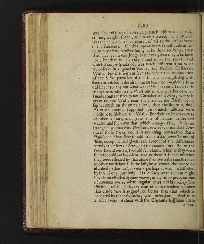 04*J ■ _ . - ! were feveral forts of Petre very much differenced intaft, colour, weight, fhape ; as I have fhewed. The African was the bell, and comes neareft of all to the Aphronitrum of the Ancients. Of this Aphronitrum I (hall acide as lie* tie to what Mr. Henfhaw faith, as he does to Pliny ; they that have feen it can Judge better of ir, then they who have not 5 but that which they found upon the rocks, and which Scaliger (peaks of, was much different from what we obferve in England in Vaults, and Arched Cellars or Walls. For that with us feems to be but the tranfudation of the Saline particles of the Lime and coagulating with fonie corpufcles in the aire, into an or Chryftalh , Nor did 1 ever fee any but what was fvhitemot could I obferve it to flick naturally to the Wall but in dry weather or when I made conftant fires in my Chamber at Oxford y where it grew on the Walls near the ground, the Earth being higher much on the outer Tides, then thefloore within. At other times I fuppofed it too much diluted with moifture to ftick on the Wall* But their Aphronitrum was of other colours, and grew out of naturali rocks and Vaults, and fuch was that which Scaliger Taw. It is no ftrange news that Mr. Henfhaw drew very good Rock-Tetre outofthofe Stiri*: nor is it any thing remarkable that a Pbyfitianm Shrop-[hire ihould frame a Sal pruneti* out of them, except he had given us an account of the differences betwixt that fort of Petre, and the common fort ; As to the Cures he did with it,I would faine know whether they were fuch as could not have been done without it l and whether they were effe&ed by that alone} or wich the concurrence of other medicines l Ifthelaft,how comes theO*?vtobe aferibed to that Sal pruned*} perhaps it was not Effected by it at all or in part only. If the Cures were fuch as might have been effected by other meanes, or by other preparations of common Nitre^ what fmgular news did his Shrop-jhire Fhyfuian tell him £-Every man of undemanding knowes that crude Petre is as good, or better than that which is prepared by that calcination, with Brim-ftone. And it is an ufuall way of cheat with the Chymifts byJTome little altera-