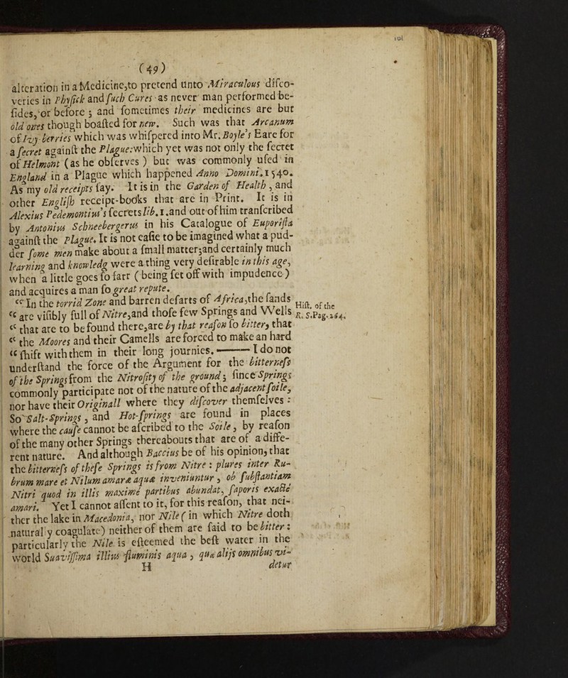 alteration inaMedicine,to pretend unto Miraculous difeo- veries in Pfofick andfuch Cures *$ never' man performed be- fidesj or before 5 and fometimes their medicines are bur old ones though boafted for new. Such was that^ Arcanum oilzg berries which was whifpered imo M.s:. Boyle s Eare for a fecret againft the P/4g^:which yet was not only the fecret ofHelmont (as he obferves ) but was commonly ufed in E no land ina Plague which happened Anno Domini. 1540. As my old receipts lay» It is in the Carden of Health 5 other Enolijh receipt-books that are in Print. It is in Alexius Pedemonti** s fectttsftf.i.and out of him tranfcribed by Antonin* Schneebergeru* in his Catalogue of Euporifta aiainft the Plague. It is not eafie to be imagined what a pud- der forne men make about a fmali mattered certainly much learning and knmledg were a thing very definable in this age when a little goes fofarr (being fet off with impudence) and acquires a man (0 great repute. <* In the torrid Zone and barren defarts at Africa,the lands H.ft> of ^ are vifibly full of Nitre*and thofe few Springs and V\ ells s,Pag.U4< « that are to be found there3are by that reafon fo bitter, that « the Moores and their Camells are forced to make an hard «ftùft with them in their long journies —-— I do not underftand the force of the Argument ror the bitternefs of the Springs from the Nitrofityof the ground -, fine t Springs commonly participate not of the nature of the adjacent f01 le, nor have their Originali where they difeover themfelves : SovSalt-Springs , and Hot-fprings arc found in places where the caufe cannot be afcribed to the Sode , by reafon of the many other Springs thereabouts that arc of a lfte- rent nature. And although Bacctus be of his opinion, that the bitternefs ofthefe Springs is from Nitre : pluresmterRu- irummarettNilumamardaqu* tnvemuntur, obfubpnttam Nitri quod in illis maxime parttbus abundat, fapons exatte amari. Yet I cannot aflent to it, for this reafon, that net- ther the lake in Macedonia, nor Nile (in which Nitre^doth naturally coagulate) neither of them are faid to be bitter*. particularly the Nile is efteemed the beft water in the world Suai’iffimts illm ftumims aqua, quaabjsomnibusw- H detur