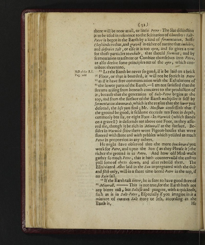 Cs»J there will be none at all, or little Petre : The like diftin&ion is to be ufed in reference to theScicuation of Churches : Salt¬ petre is begot in the Earth by a kind of fermentation. Stiffe Clay hinders that,and gravell is either of nature that imbibes, and dejlroies Salt, or elfe it is too open, and fo gives a vent for thofe particles to exhale , that lhould ferment, and by fermentation tranfmute or Combine themfelves into Petre, as alfo derive fonie principles out of the ayre, which con¬ tribute thereunto. x.y. cc Letthe Earth be never fo good, if it be laid on a brick <c Floor, or that is boarded, it will not be fo rich in Petre tc as if it have free communication with the Exhalations of £c the lower parts of the Earth.—I am not fatisfied that the ftreams arifing from beneath concurre to the produólion of it, becaufe that the generation of Salt-Petre begins at the top, and from the furface of the Earth multiplies it felf by fermentation downwards;which is the reafon that the lower you defeend, the lefs you find ; Mr. Henfhaw confefTeth that if the ground be good, it feldome exceeds ten Foot in depth; commonly but fix, or eight Foot : In Warwick (which {lands on a gravell ) it defeends not above one Foot, as they allu¬ red me, though it be rich in Minerali at the furface. Be- fides in Wariwick-fhire there were Pigeon-houfes that were floored withftone and with pebbles which yeilded as much Petre in proportion as any others. He might-have obferved that the mors Southward you work for Petre, and upon the Sun ( as they Phrafe it) the richer the ground is in Petre, And how old Mud-walls gather fo much Petre , that it hath countervail the coll to pull fonie of them down, and after rebuild them. The Elixiviated ^(hes laid in the Sun impregnated with the Otle and filth only, will in a fhon time breed Petre in the top, if no Rain fall. u If the Earth taft bitter, he is fure to have good {lore of £f -Minerali. *-- This is not true,for the Earth hath not  any bitter taft, but Saltijb and pungent, with a quicknefs, fuch as is in Salt-Petre, Efpecially if you imagine.in it a mixture of common Salt more or lefs, according as the E^rthisa, He