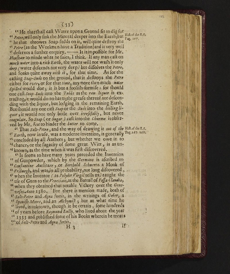 <( He tharfhall cad Water upon a Ground fit to dig for c <c pare,will only fink the Mineral deeper into the Earth;but K'?' <c he that throwes Soap-fudds on ir, will quite deflroy the £C Petre (as the Workmtn have a Traditionjand it very well cC deferves a further enquiry. —— It isimpolfible for Mr. Hepjhaw to minde what he faies, I think. If any man calf on much water into a rich Earth, the water will not wafh 'it only deep ('water defeends not very deepj but difTolves the Petre, and Soaks quite away with it, for that time. As for the calling Soap-Suds on the ground, that it deftroys the Petre either for ever, or for that time, any more then much water Spilled would doe; it is but a foolifhfurmife : for fhould one call Soap-Suds into the Tubbs as the raw liquor is ex¬ tracting,it would do no harm;thegreafe thereof notdefeen- ding with the liquor, but lodging in the remaining Earth. But fhould any one caft Soap or the Suds into the boiling li¬ quor , it would not only boile over irrelati], but never coagulate. So Soap ( or Sugar ) call into the chume is obfer- ved by Mr. Scot to hinder the butter to come. cc That salt-Petre, and the way of drawing it out of the Hift.of chefl.s. cC Earthy now in ufe, was a moderne invention, is generally Pa^7* **sv £C'concluded by all Authors ; but whether we owe it to cc chance, or thefagacity of fome great Witt, is asun- tÉ known, as the time when it was firft difeovered. <c It feems to have many years preceded the Invention cc of Gunpowder, which by the Germans is aferibed to c< Confanti ne Autlitzer , or Berthold Schwertz a Monk of « Friburgh, and was,in all probability,not long difeovered , <c when the Inventor ( as Polydor Virgil tells us j taught the cc ufe of Guns to the Venetians3atthe Battati of F offa Claudia, Ci when they obtained that notable Vi&ory over the Ceno- “vefesAnno 1380. For there is mention made, both of <c Salt-Petre and Aqua fortis, in the writings of Geber, a cc Spanijh Moore, and an Alchymif ; but at whac time he ct lived, is unknown, though it be certain , fome hundreds of y ears before Raymund Bully, who lived about the year ; <c 13 3 3 and pubiiflied fome of his Books wherein he treat s Salt-Petre Aqua fortis. H 3 ; ; if'*