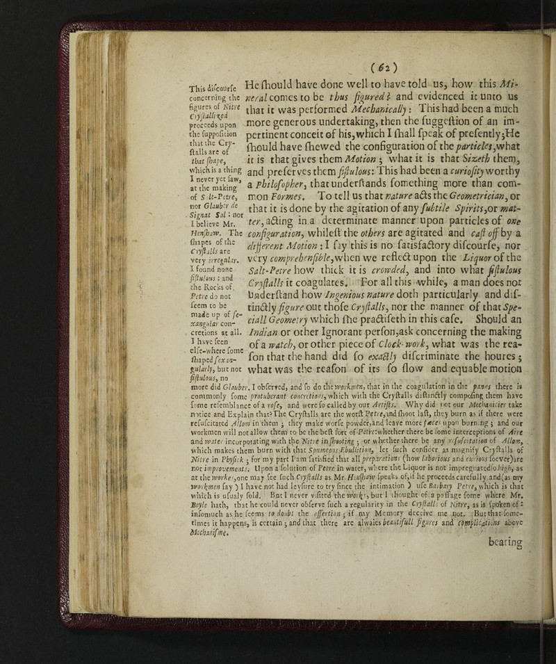 . (fa) This difcourfe He fhould have done well to have told us, how this Mi- concerning the neral comes to be thus figured} and evidenced it unto us figtires^f Nitre ^iaI jt was performed MechanicalIj : This had been a much proceeds^upon more generous undertaking, then the fuggeflion of an im- the fuppoficion pertinent conceit of his,which I {hall fpeak of prefentlyjHe flails are^7* fhould have (hewed the configuration of the particles,what that (tape, it is that gives them Motion 5 what it is that Sizeth them, which is a thing anc| prcfervcs them fifiulous: This had been a curiofitj worthy atTh^making1 a philofopher, that underfiands fomething more than com- of s it-Fctre, mon Formes. To tell us that nature a&s the Geometrician, or nor GUub'-r de t^at js j^y t^e agitation of any fuhtile Spirits >ov mat- i believe Mr. ter, a<5hng ma determinate manner upon particles or one Hcnjhaw. The configuration, whileft the others are agitated and cafioff by a ^(tiiislrT different Motion ♦ I fay this is no fatisfadory difeourfe, nor very irregular, vc'ry comprehenfible,when we refled upon the Liquor oit\\z 1 found none Salt-Petre how thick it is crowded, and into what fifiulous 'tKocks^f Cry flails it coagulates. For all this -while, a man does nor Tetre do not Uiaderftand how Ingenious nature doth particularly and dif- feem ^ he tindly figure out thofe Cry flails, nor the manner of that Spe- ^angular cln- c*aU Geometry which {he pradifeth in this cafe. Should an cretions at all. Indian or other Ignorant perfon,ask concerning the making dfTwhaTfomc a WAtc^ or °£fier piece of Clock- work, what was the rea- ft aped film™ fon that the hand did fo exattly diferiminate the houres ; gz^r/y, but not vvhat was the reafon of its fo flow and equable motion fifiulous, no more did Glauber. I obferved, and fo do tnetvorkmcn, that in the coagulation in the paws there is commonly fome protuberant concretions, which with the Cryftalls diftinftly competing them have fame refemblance of a rofe, and were fo called by our Artifts, Why did not our Mecbanicier take notice and Explain that?The Cryftalls are the worft Petr*,and flioot 1 aft, they burn as if there were refufeitated Allow in them ; they make worfe powder,and leave morupon burning ; and our workmen will not allow them to be the belt fort of -JPeftf ^whether there be lome interceptions of Aire and water incorporating with the Nitre in fheotiqg • or whether there be any refufeitation of Allow, which makes them burn with that Spumepus Ebullition3 let fuch conficier as magnify Cryftalls of Nitre in Pbyfick 5 for my part I am fatisfied that all preparations (how laborious and curious foever)are nor improvements. Upon a folution of Tetre in water, where the Liquor is not impregnatedio/’igb, as at theworkeyone may fee fetch Cryftalls as Mr.Henffiaiv fpeaks of,if he proceeds carefully,and(as my Workmen fay ) 1 have not had Ieyfure to try fince the intimation ) ufe Barbary Tetre, which is that which is ufualy fold. Bat I never v^fited theworb^s, but I thought of a paffage fome where Mr. Boyle hath, that he-could never obferve fuch a regularity in the Cry gall of Nitre, as is fpokenofi infomuch as he feems to doubt the offerti on • if my Memory deceive me not. But that Come- times it happens, is certain ; and that there are alwaies beanti full figures and complications above Micbxnifme. bearing