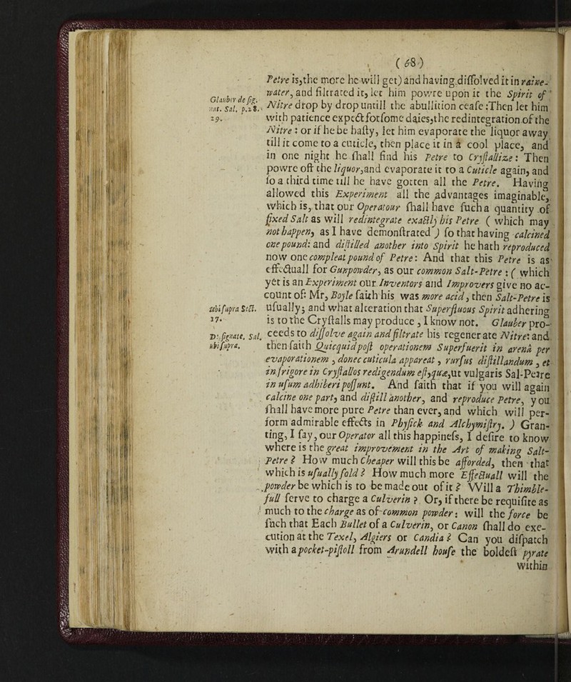 GIm'oìy de fi*, iiat. Sai. p.zS. ' z9‘ Ubifapra Scft. 37. D: fidate. Sai. ubi fapra. ! /' ■ ( ='8 ) . . Tetre issile more he will get) and having,diffolved it in rsine- water, and filtrated it, let him povvre upon it the Spirit of' Nitre drop by drop until! the abuliition ceafe :Then let him with patience expe<ftfotfomcdaies,thcredintegrationof the Nitre : or if he be baity, jet him evaporate the liquor away till it come to a cuticle, then place it in à cool place, and in one night he {hall find his Tetre to CrjftaMze : Then powre oft the ligvor&nd evaporate it to a Cuticle again, and lo a third time till he have gotten ail the Tetre. Having allowed this Experiment all the advantages imaginable^, which is, that ou r Operai our {hall have fucha quantity of fixed Salt as will redintegrate exattly his Tetre ( which may not happen^ as I have demonftrated ) fo that having calcined cnepound: and difiilied another into Spirit he hath reproduced now one compleat pound of Tetre'. And that this Tetre is as- effettuali for Gunpowder, as our common Salt-Tetre % ( which yet is an Experiment our Inventors and Improvers give no ac¬ count of: Mr, Boyle faith his was more acid, then Salt-Tetre is ufuallyj and what alteration that Superfluous Spirit adhering is to the Cryfialls may produce , I know not. Glauber pro¬ ceeds to dijjolve again andfiltrate his regenerate Nitre: and then faith Quicyuidpofl operationem Superfuerit in arena per eyaporationem, donee cuticula appareat, rurfus dijlillandum, et in [rigore in Cryflal/os redigendum <?J?,^e,uc vulgaris Sal-PeJrc in ufum adhiberipojjunt. And faith that if you will again calcine one part, and difilli another, and reproduce Tetre, you. {hall have more pure Petre than ever, and which will per¬ form admirable effe&s in Pbyfick and Alchymiftry. ) Gran¬ ting, I fay, our Operator all this happinefs, I defire to know where is the great improvement in the Art of making Salt¬ petre Ì How much Cheaper will this be afforded, then that which is ufually fold l How much more Effettuali will the powder be which is to be made out of it ^ Will a Thimble - full ferve to charge a Culverin ? Or, if there be requifite as much to the charge as of common powder : will the force be fuch that Each Bullet of a Culverin, or Canon {hall do exe¬ cution at the Texel, Algiers or Candì a l Can you difpatch with apocket-piftoll from Ariwdell houfe the boldeft pyrate within