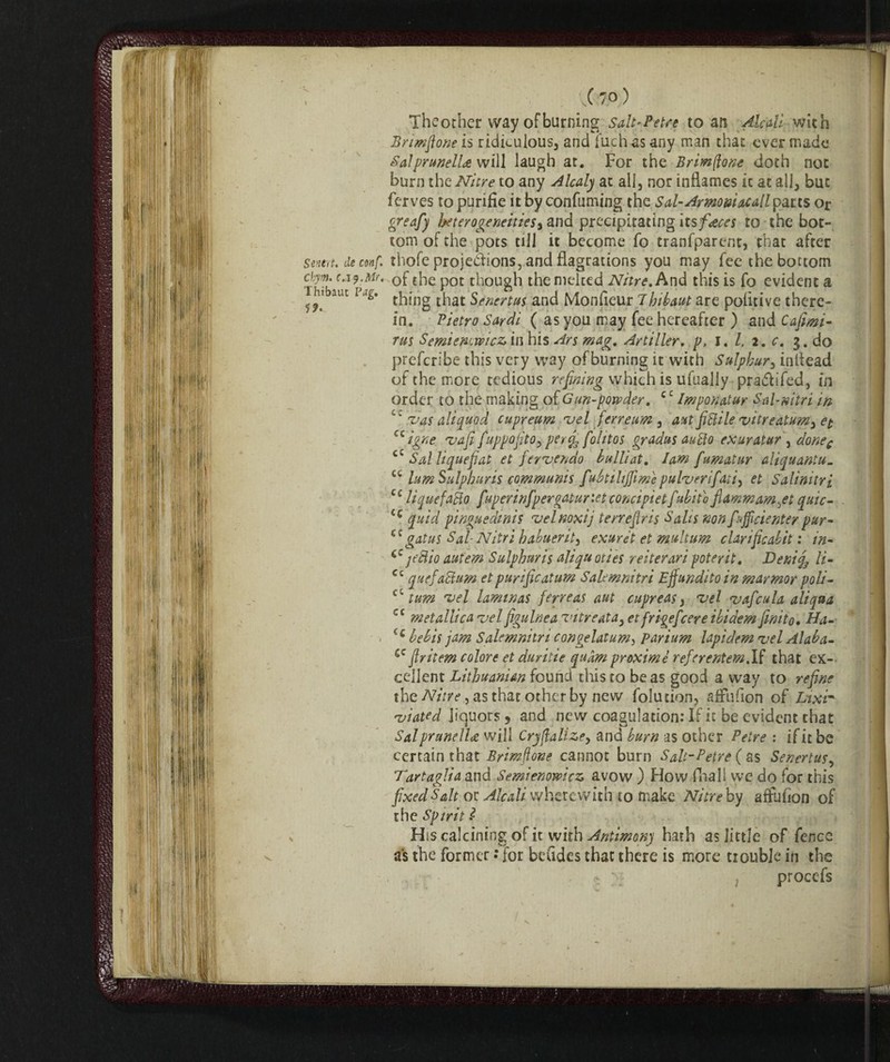 Senere. de conf. Ckym. c.iy.Mr. Thibaut ?ug. JK ( 70 ) Theother way ofburning Salt'Petre to an Alcali with Bnmfione is ridiculous, and fuchàsany man that ever made SalprunelU will laugh at. For the Brimftonc doth not burn the Nitre to any A lealj at all, nor inflames it at all, but ferves topurifie it by confuming the Sal-Armoni acallparts or greafy heterogeneities, and precipitating its faces to the bot¬ tom of the pots till it become fo tranfparcnt, that after thofe projections, and flagrations you may fee the bottom of the pot though the melted Nitre. And this is fo evident a thing that Sencrtus and Monfleur 7hibaut are pofltive there¬ in. Pietro Sardi ( as you may fee hereafter ) and Cafimi- rus Semienwicz in his Ars mag. Artiller, p. I. /. 2. c. 3. do preferibe this very way ofburning it with Sulphur, inflead of the more tedious refining which is ufually pra&ifed, in order to the making of <7un-powder. c£ Imponatur Sai-nitri in vas aliquod cupreum vel ferre urn , ant fistile vitreatum3 et u igne vafi fuppofito9 perfi, folitos gradus auclo exuratur , donec cc Sal liquefai et fervendo bulli at. Iam fumai ur aliquantu_ ct lum Sulphur is communis fuhtilijfime pulverifati) et Salinity i C£ liquefatto fuperinfpergatur'.etconcipietfubito flammam^et quic- iQ quid pinguedinis velnoxij terrefiris Salts non fEfficiente/pur- <c gat us Sal- Nitri habuerit, exuret et multum clarificabit : in- jettio autem Sulphur is aliquot ies reiteravi poter it. Denif li• Cc quefactum et purificatum Salemnitri Effundito in marmar poli- c  turn vel laminas ferreas aut cupreas , vel vafcula aliqaa cc metallica vel figulnea vitreatay et frigefeere ibidem finito, Ha- (c bebis jam Salemnitri congelatami parium lapidem vel Alaba- sc fir item colore et duritie quàm proximè referentem.lf that ex¬ cellent Lithuanian found this to be as good a way to refine the Nitre, as that other by new folution, afrufion of Lixir- viated liquors, and new coagulation: If it be evident that Sal prunella: will Cryflattzey and burn as other Petre : if it be certain that Brimfione cannot burn Salt-Petre ( as Senertusy Tartaglia and Semienowicz avow ) How fnall we do for this fixed Salt or Àlcali wherewith to make Nitre by aftufion of the Spirit £ His calcining of it with Antimony hath as little of fence as the former : for bcudes that there is more trouble in the ; proccfs