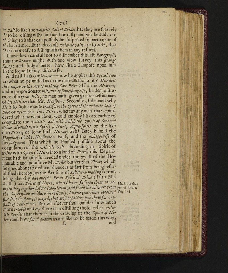 ‘c Saleh like the -volatile Salt of Urine*that they are fcarcely cctobe diftinguifht in fmellortaft, and yec he adds no- <c thing toit that can poflibly be fufpe&ed to participate of cz that nature. But indeed all 'volatile Salts are fo alike, that C£ir is not eafy todiftinguilB them in any refpeóh I have been careful! not to difmember this laft Paragraph5 that the Reader might with one view furvey this frange fancy, and fudge better how little I impofe upon him | in the fequeli of my difcourfe. And firlt I ask our Orator—how he applies this Speculation to what he promifed us in the introdu&ion to it Ì How does this improve the Art of making Salt-Petre ? I! an ill Memory and a proportionate mixture of fometking elfe, bedemonftra- tions of a great svita no man hath given greater teftimonies of his abilities than Mr. Henjhaw, Secondly , I demand why He is fo Solicitous to transform the Spirit of the volatile Salt of Soot ox Urine into Petre : whereas any man that confi-r dered what he went about would employ his care rather to coagulate the volatile Salt with which the spirit of Soot and Urine abounds with Spirit of Nitre, Aqua-fortis or the like into Petre -, or fome fuch Nitrous Salti But, behold the Happinefs of Mr. Henfbawe’s Fanfy and the unhappinefs of his judgment • That which he Fanfied polfiblp about the coagulation of the velatile Salt abounding in Spirit of Urine with Spirit of Nitre into a kind of Petre, this Experi¬ ment hath happily fucceeded under the tryall of the Ho¬ nourable and inquifitive Mr.Boyle: but yet that Theory which he goes about to deduce thence is as farr from being efta- bliOied thereby 3 as the Artifice of Salt Petr e-makingis from being thereby advanced! From Spirit of Urine (faith Mr* R. B. ) and Spirit of Nitre, when l have fufferedthem to re¬ main long together before coagulation3 and freed the mixture from the Superfluous moiflure very (lowly / have fometimes obtained fine lono Crjflalls, fojhapedythat moft beholders took them for Cry flails of Salt-Petre, But whofoever fhal confider how much more trouble and cofl there is in drilling thofe other vola¬ tile Spirits thm there is in the dxawing of the Spwit of Ni¬ tre ;and how [mail quantities are like to be made this way, L and Mr. ft.. B On- gUe of formes Pag. lx?» I