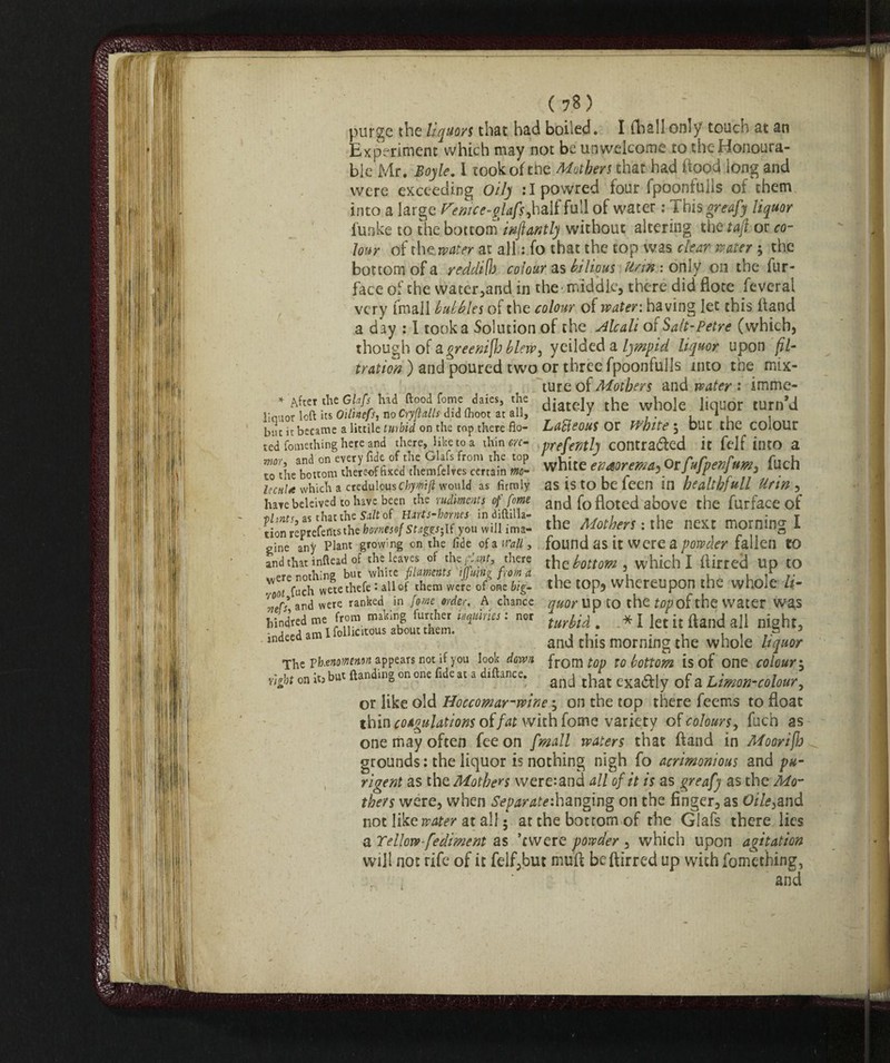 purge the liquors that had boiled. I diali only touch at an Experiment which may not be unwelcome to the Honoura¬ ble Mr. Boyle. 1 took of tne Mothers chat had hood long and were exceeding Oily :Ipowred four fpoontulis of them into a large Femce-gjafs, half full of water : This greafy liquor funke to the bottom infanti) without altering the taf or co¬ lour of the, water at all : fo that the top was clear mater ; the bottom of a yeddi(h colour as bilious Urtn : only on the fur- face of the water,and in the-middle, there did fiore feverai very fmall bubbles of the colour of water: having let this fiand a day : I took a Solution of the Alcali o{Salt-Petre (which, though of agreeniflj blew, yeilded a lympid liquor upon fil¬ tration ) and poured two or three fpoonfulls into the mix¬ ture of Mothers and water : imme- * A5ce'.'teGltfs had ftoodfome daies, the ^iately whole liquor turn’d liouor loft us Oilnefs, no CryMls did (hoot at all, j , », , but it became a littile Unhid on the tap.there fio- LdffieouS Ot White , DUC the colour ted fomething here and there, like to a thin eye- prefentlj COntra&ed it felf illtO a mor, and on every fide of the Glafs from the top ,• ; . 0r CuCnenBum filch to the bottom thereofh*ed themfelves certain m- WfUte e(3dorema^ tjujpenj m, 0 IhhU which a credulous Chymiji would as firmly as IS to be leen in bealthjull Ufin , have beleived to have been the rudiments offome and fo floted above the furface of iihntf as that the Stilt of Hirts-hornes lndiltilla- i „ . . « T tion^eptefefitsthe homso( stages-,if you will ima- the Mothers: the next morning I gine any Plant growing cn the fide of a Wall, found as it Were a powder fallen tO and that inftead of the leaves of the rlmt, there the bottom, which I fiirred Up tO ..,ere nothing but white filaments tjjit’tng from a . V , , ir /• . rS wciethefc : allof them were of one big.- the top, whereupon the whole ll- r°erl arid were ranked in fame order. A chance quor Up to the top of the water wa,S -K : nor turbid. * I let it ftand all night, ,ndee and this morning the whole liquor The Yh.enoMMM appears not if you look down from top to bottom is of one colour j vigot on it) but Handing on one fide at a diftance. ancj exa(^-Jy 0f a Lmon-colour, or like old Hoccomar-wine ; on the top there feems to float thin coagulations offat with fome variety of colours, fuch as one may often fee on [mall waters that ftand in Moorijh grounds: the liquor is nothing nigh fo acrimonious and pu¬ ngent as the Mothers were:and all of it is as greafy as the Mo¬ thers were, when Separate:hanging on the finger, as Oile3and not like water at all 5 at the bottom of the Glafs there lies a Yellow-[ediment as ’ewere powder , which upon agitation will not rife of it felf,but muft beftirred up with fomething, and