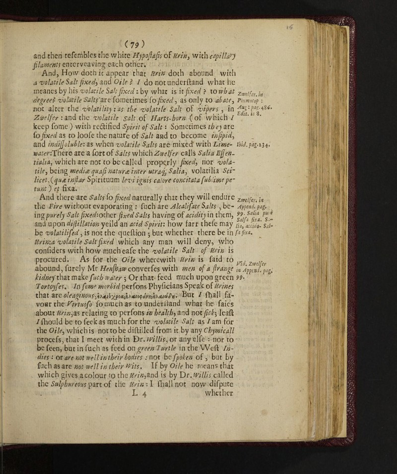 and then refembles the white Hypofiafis of Urin, with apilla?j filaments enterveaving each other. And, How doth it appear that Ur in doth abound with a volatile Salt fixed5 and OUe 2 / do not underhand what he ineanes by his volatile Salt fixed : by what is it fixed ? to what zmifer.ln degreeZ volatile Salts'&TZ fometimes fo fixed , as only to abate, Pbrmcop : not alter the volatility : as the volatile Salt of vipers , in Z ope Ifer : and the volatile salt, of Harts-born (of which/ 1 ' u keep fonae ) with rectified Spirit of Salt : Sometimes they are fo fixed as to loofe the nature of Salt and to become infipid, and indifjoluble: as when volatile Salts are mixed with Lime- ibld.pag.ii^ s^nThere are a fort of Salts which Zwelfer calls Sali a Ejjeti- tialta, which are not to be called properly fixed, nor vola¬ tile j being media quafi natura inter utrafo Salta, volatilia Sci’ licet^quet inftar Spirituum levi ignis calore concitata fubiimepe¬ ttini ) et fixa. And there are Salts fo fixed naturally that they will endure Zmlfeu -vl the Fire without evaporating : fuch ar e Z kali fate Salts ,be- Append, pag. ingpurely Salt fixed:oiher fixed Salts hav/ng of acidity in them, :^ai!aa and upon di filiation yeild an acid Spirit: how farr thefe may ^uccìdo'- sii- be volatilifed, is not the queftion 5 but whether there be in fa fixa, Urima volatile Salt fixed which any man will deny, who coniiders with how much eafe the volatile Salt of Ur in is procured. As for the Oile wherewith Uri» is faid to y. , Zmlr abound, furely Mr Henjhaw converfes with men of a frange m Append. pag. kidney that make fuch water ; Or that feed much upon green 99* Tortoyfes. In fome morbid perfons Phyficians Speak of Urines th&t oleaginousBut I {hall fa- voar the U'irtuofo fo much as to underftand what he faies about Urines relating to perfons in healthy and notfick$ leaft /foould be to feek as nauch for the volatile Salt as / am for the Oile, which is not to be diftillcd from it by any Chymicall procefs, that I meet with in Dr. willis, or any elfe : nor to be feen, but in fuch as feed on green Turtle in the Weft In¬ dies •• or are ?iot well in their bodies : not be fpoken of, but by fuch as are not well in their wits. If by Oile he means that which gives a colour to the Urin&nd is by Dr. willis called the Sulphureous part of the Urin\ I foal 1 not now difpute L 4 whether
