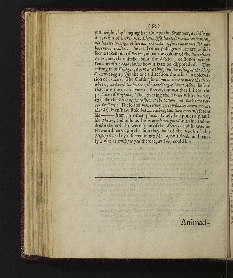 juft height 3 by hanging like Oile on the Scammer, as falle as it is, is out of Ercker.viz. Lìgula ipfa liquoris bonitatem denotat, ubi liquori immijja et iteriti ex tratta ipfum inveir olei [ibi ad- harentem exhibet. Several other pafTages there are3which feeme taken out of Ercker, about the colour of the Un-refined Tetre, and themiftake about the Mother, or liquor which remains after coagulation how it is to be difpofed of. The carting in of Vinegar, a pint at a time,and the rifing of the black Ecumme{pag 2 73)is the one a dire<rtion3theother an obferva- tion of Erckers. The Carting in-of qui chime to make the Tetre vein ter, and rock the better ; the infetti ngofburnt Allow before that :are the documents of Ercker, but not that I hear the practice of England. The covering the Trayes with cloaths to make the Tetre begin to jboot at the bottom and Rock into fai¬ rer Cry falls 5 Thefeand many-other circumfances convince me that ^r.Henfhaw Hole his narrative,and then certainly fetcht his —— from no other place. Onely he Spoiles a plaufi- ble Theory, and tells us he is much delighted with it : and no doubt thereof : So were fome of the Society, and it was an Extraordinary apprehenfion they had of the worth of this Hiflory that they inferred it into Mr. Sprat’s Book: and true- Jy I was as muchpleafed thereat, as They could be; Animad-