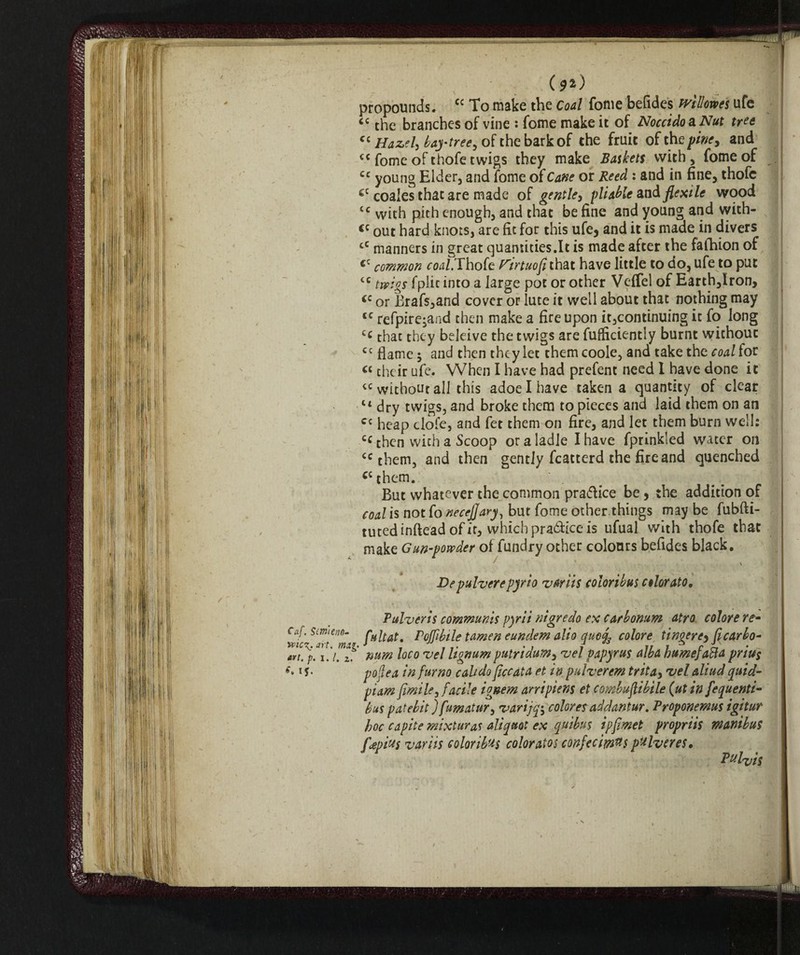 (**) ^ % _ propounds. cc To make the Coal fonie befides wtlme'% ufe cc the branches of vine : fome make it of Noccido&Nut tree Ci Hazel, bay-tree, of the bark of the fruit of the pine, and c< fome of thofe twigs they make Baskets with , fome of cc young Elder, and fome of Cane or Reed : and in fine, thofe ec coales that are made of gentle5 pliable and flexile wood tc with pith enough, and that be fine and young and with- <c out hard knots, are fit for this ufe* and it is made in divers cC manners in great quantities.lt is made after the fafhion of cc common coa/.Thofe P'irtuofl that have little to do, ufe to put tc twigs fplic into a large pot or other Vefifel of Earth,Iron, <c or Brafs,and cover or lute it well about that nothing may <c refpire^and then make a fire upon it,continuing it fo long £c that they beleive the twigs are fufficiently burnt withouc cc flame $ and then they let them coole, and take the coal for Ci their ufe. When I have had prefent need I have done it “without all this adoelhave taken a quantity of clear lt dry twigs, and broke them to pieces and laid them on an Cc heap clofe, and fet them on fire, and let them burn well: cc then with a Scoop or a ladle I have fprinkled water on cc them, and then gently fcatterd the fire and quenched C( them. But whatever the common pra&ice be, the addition of coal is not fo neceflary, but fome other.things may be fubfti- tutedinftead of it, which practice is ufual with thofe that make Gun-powder of fundry other colours befides black. Depulverepyrio variis coloribus colorato, Pulveris communis pyrii nigredo ex carbonum atro colore re- Caf. smeno- Poffibile tamen eundem alio ctucL colore tingere* ft car bo- art. p.1.1. z. mm loco vel lignum putridum, <vel papyrus alba humejafta pnus *v i j. pojlea in fumo calido ficcata et in pulverem trita, •vel aliud quid- pi am firn ile, facile ignem arripiens et combuflibile (ut in fequenti- bus patebit ) fumatur, varijqi\ colores addantur. Proponemus igitur hoc capite mixture aliquot ex quibus ipflmet propriis wanibus fjepius variis coloribus colorato; confeciwtts pulvcres. Pet lit is