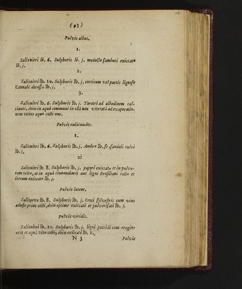 fulvìs attui* Salts nitrì tt. 6. Sulpburis lì. j. medulU [ambucì cxìccat* lb. /. 2 . Salii nitri lb* lo* Sulpburis lb, /, cortìcum vel partii lignof* Cannabi decuJJ* lb./', 3- Salìsnìtri lb. 6* Sulpburis lb» j. Taratriad albedìnem cal¬ cinati, dein in aqua communi in olla non vitreat* ad evaporation nem totius aqua cotti unc. Tulvis rttbicundus• M ‘ I. Salii nitri lb, l. Sulpburis lb./. Ambra Ib.fe fondali rubri lb./. Salìsnìtri lb. 8. Sulpburis lb. /. papyri exiccaU et inpulve- rem trita3 et in aqua cinnanobaris aut Ugni Brasiliani cotta et iterum exiccat* lb. /, Pulvii luteus, Salispetrelb. 8. Sulpburis lb. /. Ow* fjlueflris cum vino adufto prius cottile in opt ime exiccati et pulverifati lb. /, pulvis viridìi. Salìsnìtri lb. Io. Sulpburis lb./. Ugni putridi am bugine tris et apuli vita cotti3 «fe/V* extccati lb. 2, N j Pulvic