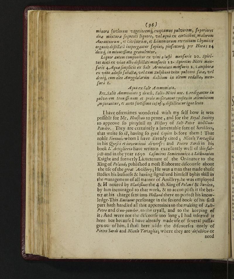 (pó) Pit my A (orthrem v(getioremq3 exoptamus pulvercm^ fa per tores du# mixture fequernt liquore, vel Aqua ex corti cibai ^ malotum Aurantwun 5 et citrìmrum^ et Limoniorum recentium Chymicis organis diflillata inspergantur f<epius9 pinfemurfy per Horas 24 de it. j, in minuti firn a. granulentur. Liquor autem componitur ex vini a \ufi men fur is 20. Spirt- tus aceti ex vino albi distillati menfuris 12» Spiritus Nitri men¬ furis ^,Aqu<e{implicit ex Sale Armeaiaco menfuris 2. i amphora ex vino adufo fubabhe^vel cum Sulphur e trito pulveri fat£9 vel denicum oleo Amygdalarum dulcium in oleum redatti) men- fura r. Aqua ex Sale A mmoniaco. Ree.Sails Ammoniaci 3 drach. SaliNitri unc. I credigantnr in pulverem tenuiffiraum el probe mifeeantur ipofeain Alembicum tmponaftiuri et aceto (or ti fimo irfufo9 difillentur igne lento Ì have oftentimes wondered with rry fclf how it was poffible for Mr. Elencava to penne , and for the Royal Society to approve fo pittyfuJl an Hiflory of Salc-Petre andGun- Powder. They are certainely a lamentable fort of Scriblersy that write fo id, having fo good Copies before them ! That noble Sienmis whom I have already cited 5 Nicolo Tartaglia in his Quefrd et invent io ni diverfe: and Pietro Sardi in his book VArtiglieria have written excellently well oithisfub- jeft-.a.nd in the year 1650 Cafmirus Semienoveicz, a Lithuanian Knight and formerly Lieuetenant of the Ordnance to the King of Poland> pubjifhed a moft Elaborate difeourfe about the ufe of the great Artillery 5 He was a man that made thofe itudies his bufinefs & having fignalized himfelf byhis skill in the management of all manner of Artillery, he was employed & H noured by Uladiflans the 4 th.King of Poland & Sweden^ by him incouraged to that work, & to accomplifh it the bet¬ ter at his charge ftnt into Holland there to perfeót his know- ledge*This Eminent perfonage in the fecond book of his firft part hath handled all that appertained to the making of Salt- Petre and Gun-powder,to the cryal], and to the keeping of it.* And were not the difeourfe too long , I had inferred it here but becaufe I have already madeufeof feveral paffa- gesou; of him, I flhali here ad de. the difeourfts ondy of Pietro Sardi and Nicolo Tartaglia $ where they arcdefefiive or need